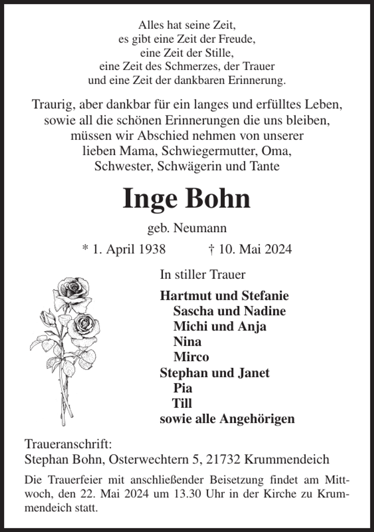 <p>Alles hat seine Zeit,<br />es gibt eine Zeit der Freude,<br />eine Zeit der Stille,<br />eine Zeit des Schmerzes, der Trauer<br />und eine Zeit der dankbaren Erinnerung.<br />Traurig, aber dankbar für ein langes und erfülltes Leben, sowie all die schönen Erinnerungen die uns bleiben,<br />müssen wir Abschied nehmen von unserer<br />lieben Mama, Schwiegermutter, Oma,<br />Schwester, Schwägerin und Tante<br />Inge Bohn<br />geb. Neumann<br />* 1. April 1938 † 10. Mai 2024<br />In stiller Trauer<br />Hartmut und Stefanie<br />Sascha und Nadine<br />Michi und Anja<br />Nina<br />Mirco<br />Stephan und Janet<br />Pia<br />Till<br />sowie alle Angehörigen<br />Traueranschrift:<br />Stephan Bohn, Osterwechtern 5, 21732 Krummendeich<br />Die Trauerfeier mit anschließender Beisetzung findet am Mittwoch, den 22. Mai 2024 um 13.30 Uhr in der Kirche zu Krummendeich statt.</p>