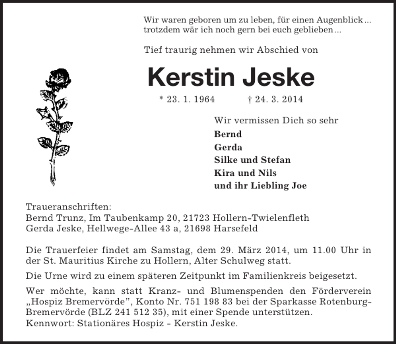 <p>Wir waren geboren um zu leben, für einen Augenblick ...<br />trotzdem wär ich noch gern bei euch geblieben ...<br />Tief traurig nehmen wir Abschied von<br />Kerstin Jeske<br />* 23. 1. 1964 † 24. 3. 2014<br />Wir vermissen Dich so sehr<br />Bernd<br />Gerda<br />Silke und Stefan<br />Kira und Nils<br />und ihr Liebling Joe<br />Traueranschriften:<br />Bernd Trunz, Im Taubenkamp 20, 21723 Hollern-Twielenfleth<br />Gerda Jeske, Hellwege-Allee 43 a, 21698 Harsefeld</p><p>Die Trauerfeier findet am Samstag, dem 29. März 2014, um 11.00 Uhr in der St. Mauritius Kirche zu Hollern, Alter Schulweg statt.<br />Die Urne wird zu einem späteren Zeitpunkt im Familienkreis beigesetzt.<br />Wer möchte, kann statt Kranz- und Blumenspenden den Förderverein „Hospiz Bremervörde”, Konto Nr. 751 198 83 bei der Sparkasse Rotenburg-Bremervörde (BLZ 241 512 35), mit einer Spende unterstützen.<br />Kennwort: Stationäres Hospiz - Kerstin Jeske.</p>