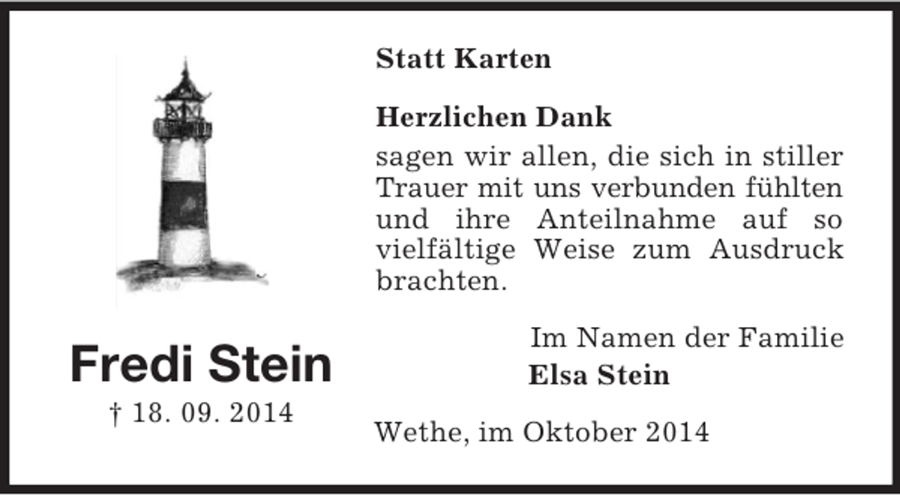 <p>Fredi Stein<br />† 18. 09. 2014<br />Statt Karten<br />Herzlichen Dank<br />sagen wir allen, die sich in stiller Trauer mit uns verbunden fühlten<br />und ihre Anteilnahme auf so vielfältige Weise zum Ausdruck brachten.<br />Im Namen der Familie<br />Elsa Stein<br />Wethe, im Oktober 2014</p>