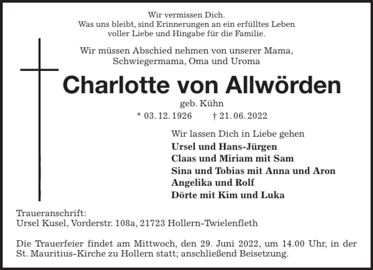 <p>Wir vermissen Dich.<br />Was uns bleibt, sind Erinnerungen an ein erfülltes Leben<br />voller Liebe und Hingabe für die Familie.<br />Wir müssen Abschied nehmen von unserer Mama,<br />Schwiegermama, Oma und Uroma<br />Charlotte von Allwörden<br />geb. Kühn<br />* 03. 12. 1926 † 21. 06. 2022<br />Wir lassen Dich in Liebe gehen<br />Ursel und Hans-Jürgen<br />Claas und Miriam mit Sam<br />Sina und Tobias mit Anna und Aron<br />Angelika und Rolf<br />Dörte mit Kim und Luka<br />Traueranschrift:<br />Ursel Kusel, Vorderstr. 108a, 21723 Hollern-Twielenfleth</p><p>Die Trauerfeier findet am Mittwoch, den 29. Juni 2022, um 14.00 Uhr, in der<br />St. Mauritius-Kirche zu Hollern statt; anschließend Beisetzung.</p>