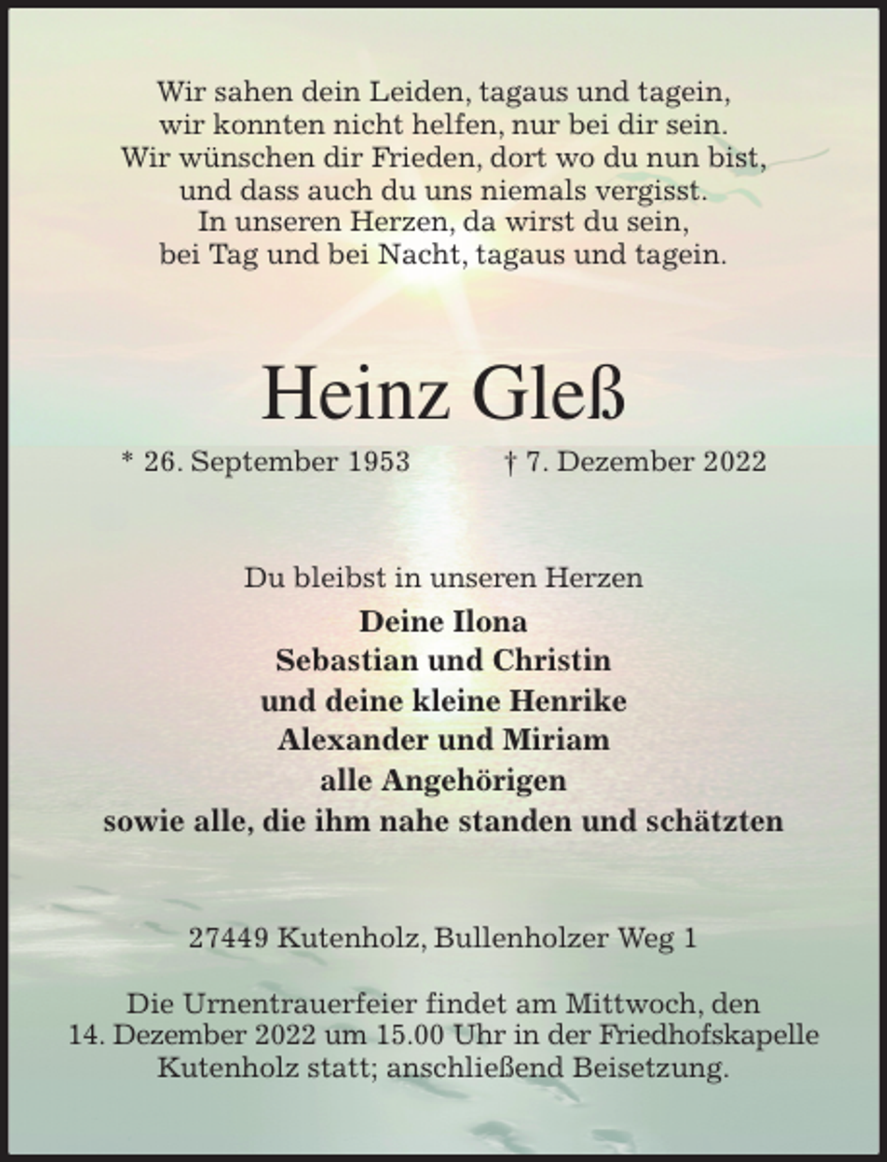<p>Wir sahen dein Leiden, tagaus und tagein,<br />wir konnten nicht helfen, nur bei dir sein.<br />Wir wünschen dir Frieden, dort wo du nun bist,<br />und dass auch du uns niemals vergisst.<br />In unseren Herzen, da wirst du sein,<br />bei Tag und bei Nacht, tagaus und tagein.<br />Heinz Gleß<br />* 26. September 1953 † 7. Dezember 2022<br />Du bleibst in unseren Herzen<br />Deine Ilona<br />Sebastian und Christin<br />und deine kleine Henrike<br />Alexander und Miriam<br />alle Angehörigen<br />sowie alle, die ihm nahe standen und schätzten<br />27449 Kutenholz, Bullenholzer Weg 1</p><p>Die Urnentrauerfeier findet am Mittwoch, den<br />14. Dezember 2022 um 15.00 Uhr in der Friedhofskapelle Kutenholz statt; anschließend Beisetzung.</p>