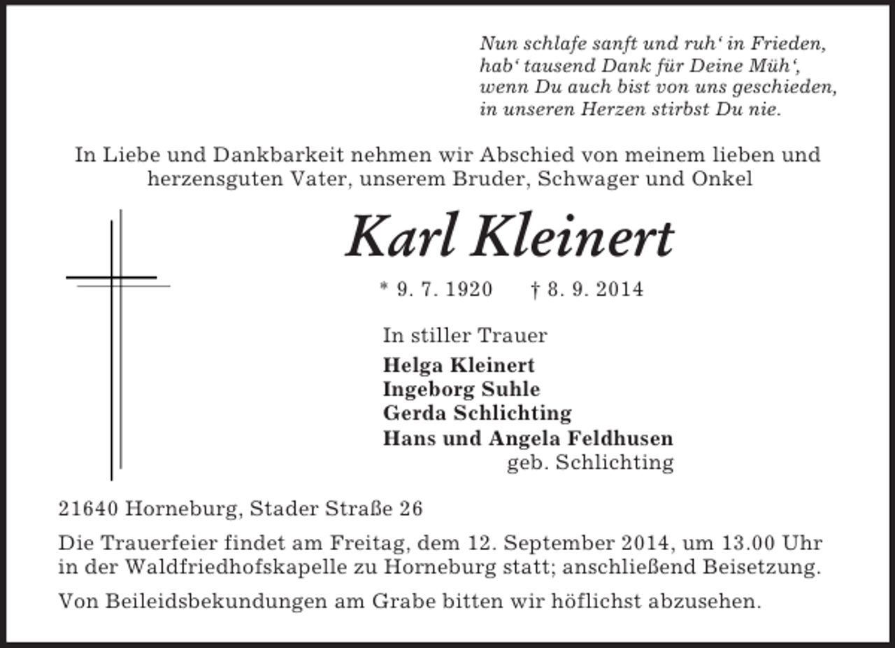 <p>Nun schlafe sanft und ruh‘ in Frieden,<br />hab‘ tausend Dank für Deine Müh‘,<br />wenn Du auch bist von uns geschieden,<br />in unseren Herzen stirbst Du nie.<br />In Liebe und Dankbarkeit nehmen wir Abschied von meinem lieben und<br />herzensguten Vater, unserem Bruder, Schwager und Onkel<br />Karl Kleinert<br />* 9. 7. 1920 † 8. 9. 2014<br />In stiller Trauer<br />Helga Kleinert<br />Ingeborg Suhle<br />Gerda Schlichting<br />Hans und Angela Feldhusen<br />geb. Schlichting<br />21640 Horneburg, Stader Straße 26<br />Die Trauerfeier findet am Freitag, dem 12. September 2014, um 13.00 Uhr in der Waldfriedhofskapelle zu Horneburg statt; anschließend Beisetzung.<br />Von Beileidsbekundungen am Grabe bitten wir höflichst abzusehen.</p>
