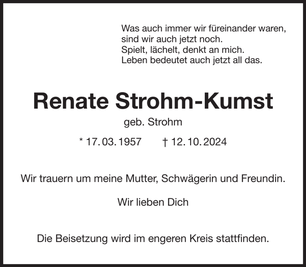 <p>Was auch immer wir füreinander waren,<br />sind wir auch jetzt noch.<br />Spielt, lächelt, denkt an mich.<br />Leben bedeutet auch jetzt all das.<br />Renate Strohm-Kumst<br />geb. Strohm<br />* 17. 03. 1957 † 12. 10. 2024<br />Wir trauern um meine Mutter, Schwägerin und Freundin.</p><p>Wir lieben Dich<br />Die Beisetzung wird im engeren Kreis stattfinden.</p>