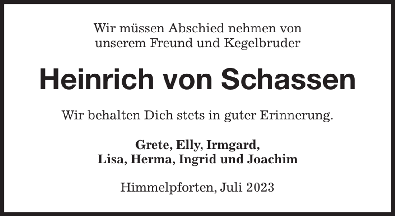 <p>Wir müssen Abschied nehmen von<br />unserem Freund und Kegelbruder<br />Heinrich von Schassen<br />Wir behalten Dich stets in guter Erinnerung.<br />Grete, Elly, Irmgard,<br />Lisa, Herma, Ingrid und Joachim<br />Himmelpforten, Juli 2023</p>