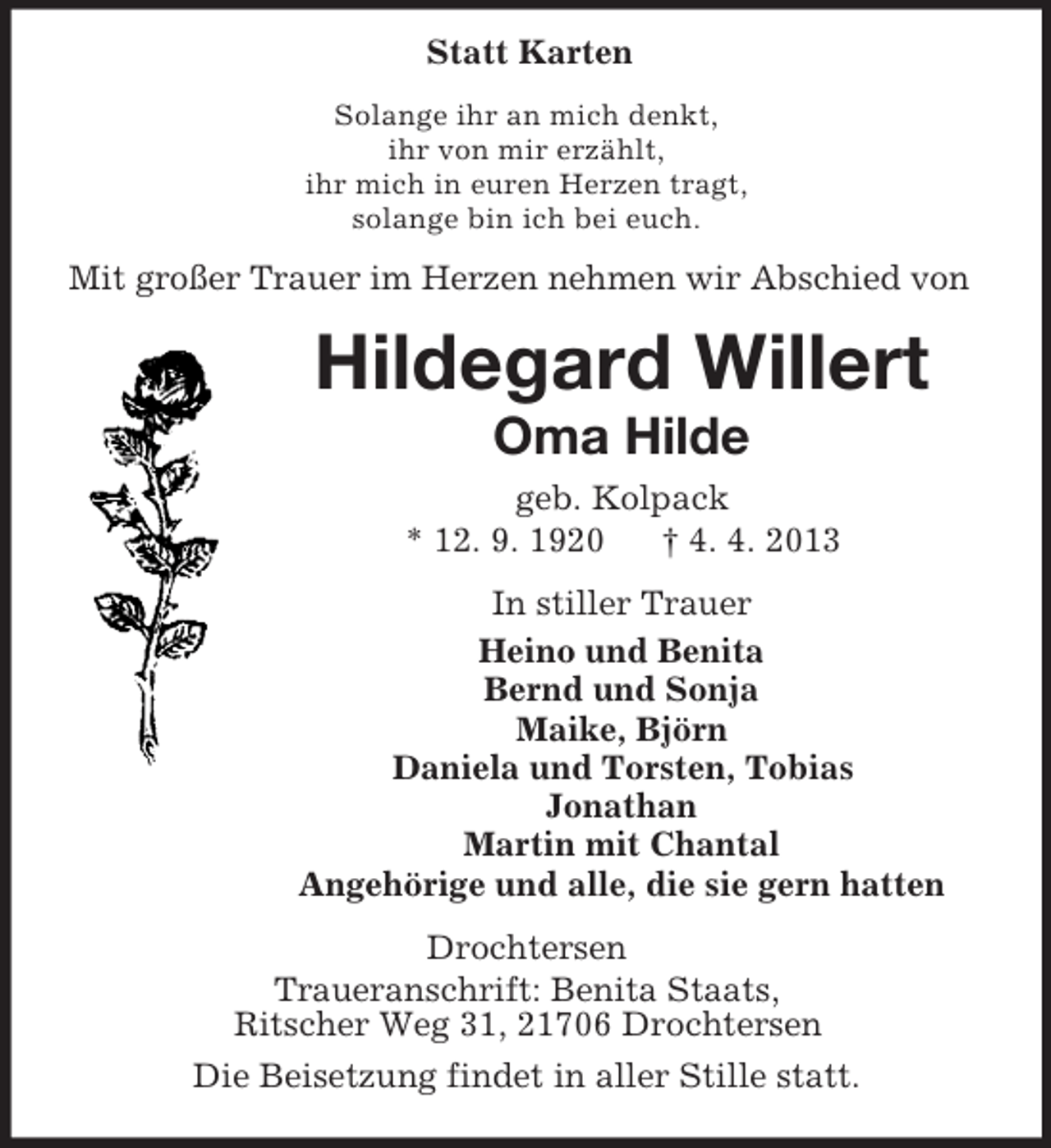 <p>Statt Karten<br />Solange ihr an mich denkt,<br />ihr von mir erzählt,<br />ihr mich in euren Herzen tragt,<br />solange bin ich bei euch.</p><p>Mit großer Trauer im Herzen nehmen wir Abschied von</p><p>Hildegard Willert<br />Oma Hilde<br />geb. Kolpack<br />* 12. 9. 1920<br />† 4. 4. 2013<br />In stiller Trauer<br />Heino und Benita<br />Bernd und Sonja<br />Maike, Björn<br />Daniela und Torsten, Tobias<br />Jonathan<br />Martin mit Chantal<br />Angehörige und alle, die sie gern hatten<br />Drochtersen<br />Traueranschrift: Benita Staats,<br />Ritscher Weg 31, 21706 Drochtersen<br />Die Beisetzung findet in aller Stille statt.</p>