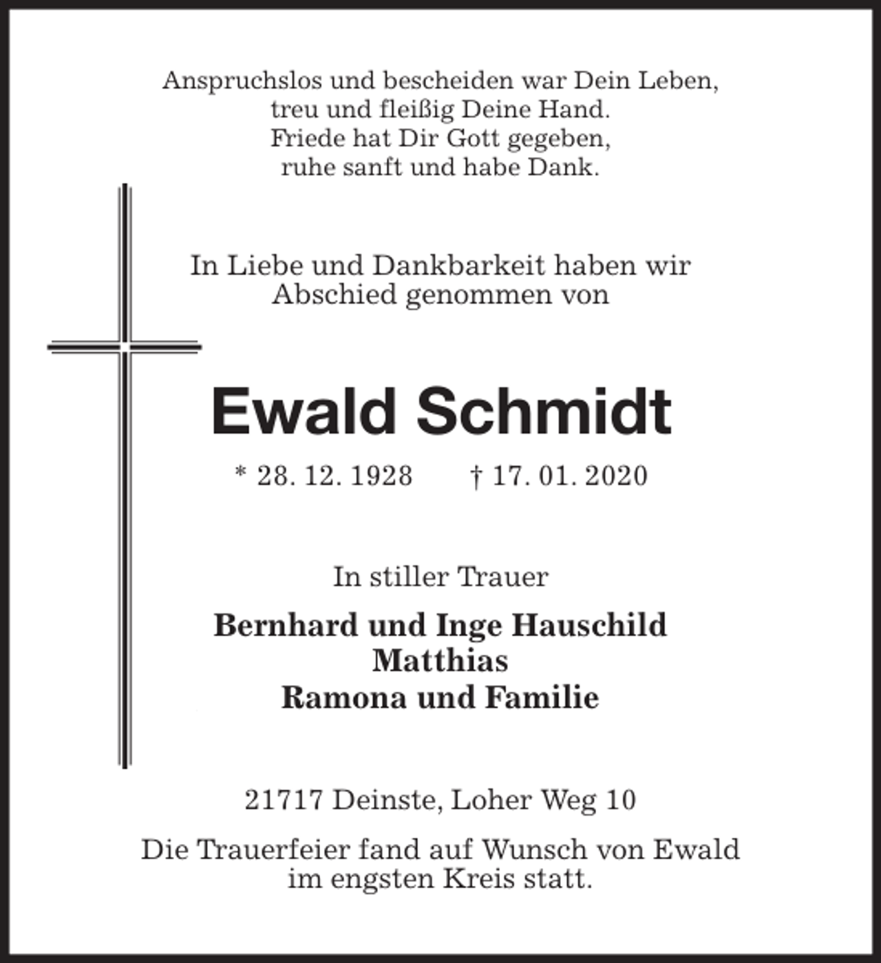 <p>Anspruchslos und bescheiden war Dein Leben,<br />treu und fleißig Deine Hand.<br />Friede hat Dir Gott gegeben,<br />ruhe sanft und habe Dank.<br />In Liebe und Dankbarkeit haben wir<br />Abschied genommen von<br />Ewald Schmidt<br />* 28. 12. 1928 † 17. 01. 2020<br />In stiller Trauer<br />Bernhard und Inge Hauschild<br />Matthias<br />Ramona und Familie<br />21717 Deinste, Loher Weg 10<br />Die Trauerfeier fand auf Wunsch von Ewald<br />im engsten Kreis statt.</p>