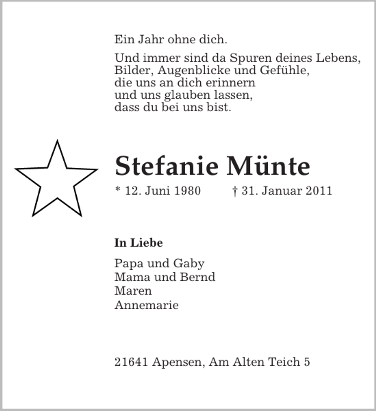 <p>Ein Jahr ohne dich.<br />Und immer sind da Spuren deines Lebens,<br />Bilder, Augenblicke und Gefühle,<br />die uns an dich erinnern<br />und uns glauben lassen,<br />dass du bei uns bist.</p><p>Stefanie Münte<br />* 12. Juni 1980</p><p>† 31. Januar 2011</p><p>In Liebe<br />Papa und Gaby<br />Mama und Bernd<br />Maren<br />Annemarie</p><p>21641 Apensen, Am Alten Teich 5</p>