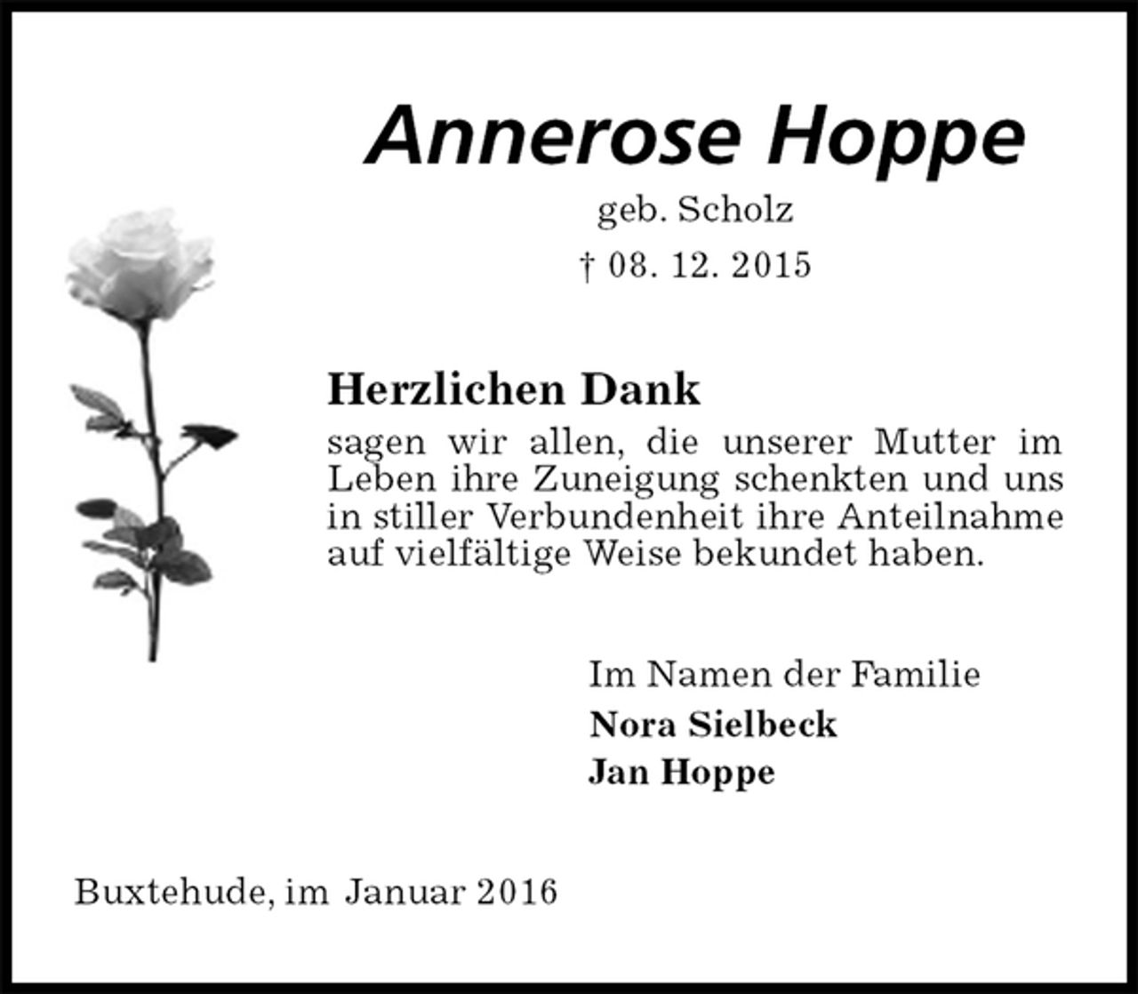 <p>Annerose Hoppe<br />geb. Scholz<br />† 08. 12. 2015<br />Herzlichen Dank<br />sagen wir allen, die unserer Mutter im Leben ihre Zuneigung schenkten und uns in stiller Verbundenheit ihre Anteilnahme auf vielfältige Weise bekundet haben.<br />Im Namen der Familie<br />Nora Sielbeck<br />Jan Hoppe<br />Buxtehude, im Januar 2016</p>