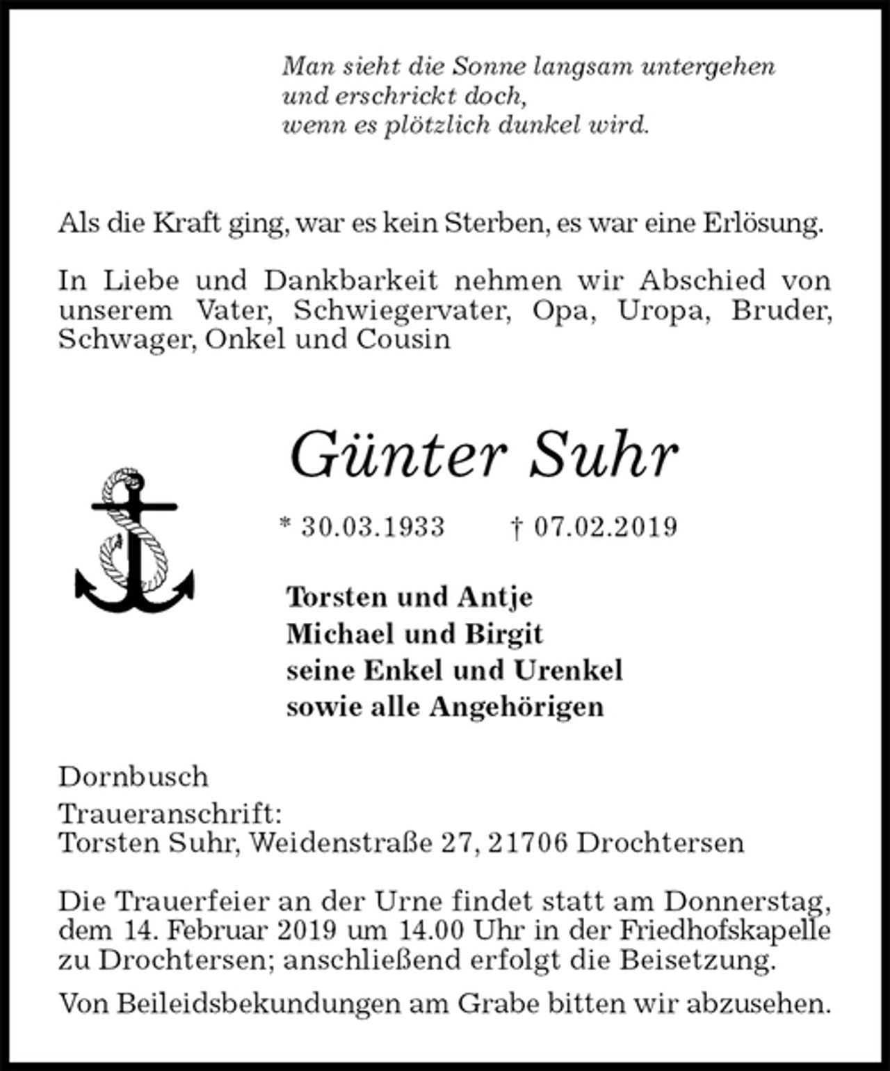 <p>Man sieht die Sonne langsam untergehen<br />und erschrickt doch,<br />wenn es plötzlich dunkel wird.</p><p>Als die Kraft ging, war es kein Sterben, es war eine Erlösung.</p><p>In Liebe und Dankbarkeit nehmen wir Abschied von unserem Vater, Schwiegervater, Opa, Uropa, Bruder, Schwager, Onkel und Cousin<br />Günter Suhr<br />* 30.03.1933 † 07.02.2019<br />Torsten und Antje<br />Michael und Birgit<br />seine Enkel und Urenkel<br />sowie alle Angehörigen<br />Dornbusch<br />Traueranschrift:<br />Torsten Suhr, Weidenstraße 27, 21706 Drochtersen</p><p>Die Trauerfeier an der Urne findet statt am Donnerstag,<br />dem 14. Februar 2019 um 14.00 Uhr in der Friedhofskapelle zu Drochtersen; anschließend erfolgt die Beisetzung.<br />Von Beileidsbekundungen am Grabe bitten wir abzusehen.</p>