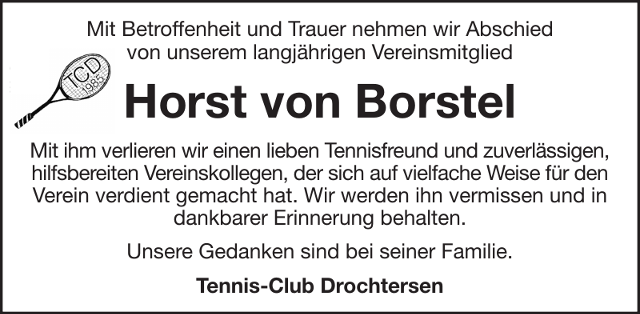 <p>Mit Betroffenheit und Trauer nehmen wir Abschied<br />von unserem langjährigen Vereinsmitglied<br />Horst von Borstel<br />Mit ihm verlieren wir einen lieben Tennisfreund und zuverlässigen,<br />hilfsbereiten Vereinskollegen, der sich auf vielfache Weise für den<br />Verein verdient gemacht hat. Wir werden ihn vermissen und in<br />dankbarer Erinnerung behalten.<br />Unsere Gedanken sind bei seiner Familie.<br />Tennis-Club Drochtersen</p>