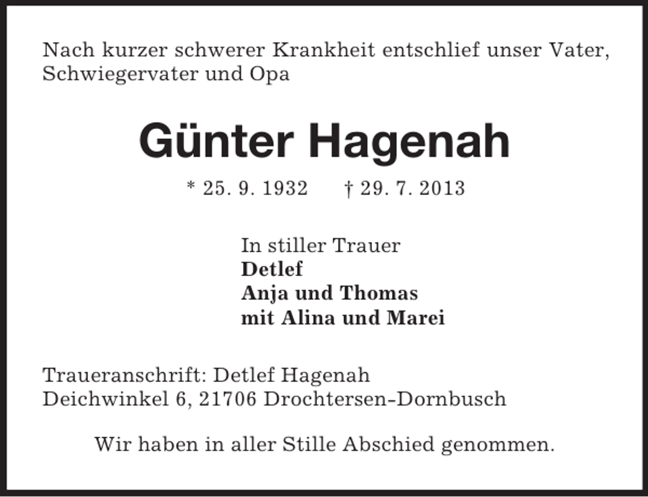 <p>Nach kurzer schwerer Krankheit entschlief unser Vater, Schwiegervater und Opa<br />Günter Hagenah<br />* 25. 9. 1932 † 29. 7. 2013<br />In stiller Trauer<br />Detlef<br />Anja und Thomas<br />mit Alina und Marei<br />Traueranschrift: Detlef Hagenah<br />Deichwinkel 6, 21706 Drochtersen-Dornbusch<br />Wir haben in aller Stille Abschied genommen.</p>