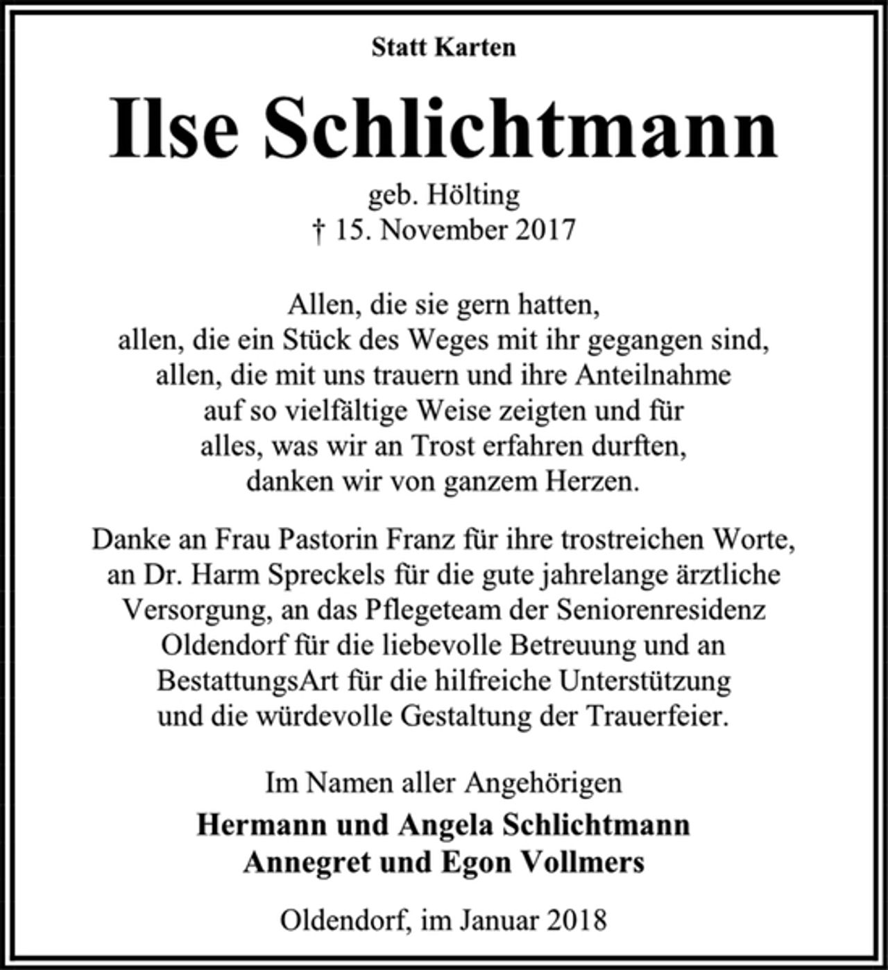 <p>Statt Karten<br />Ilse Schlichtmann<br />geb. Hölting<br />† 15. November 2017<br />Allen, die sie gern hatten,<br />allen, die ein Stück des Weges mit ihr gegangen sind,<br />allen, die mit uns trauern und ihre Anteilnahme<br />auf so vielfältige Weise zeigten und für<br />alles, was wir an Trost erfahren durften,<br />danken wir von ganzem Herzen.<br />Danke an Frau Pastorin Franz für ihre trostreichen Worte,<br />an Dr. Harm Spreckels für die gute jahrelange ärztliche<br />Versorgung, an das Pflegeteam der Seniorenresidenz<br />Oldendorf für die liebevolle Betreuung und an<br />BestattungsArt für die hilfreiche Unterstützung<br />und die würdevolle Gestaltung der Trauerfeier.<br />Im Namen aller Angehörigen<br />Hermann und Angela Schlichtmann<br />Annegret und Egon Vollmers<br />Oldendorf, im Januar 2018</p>