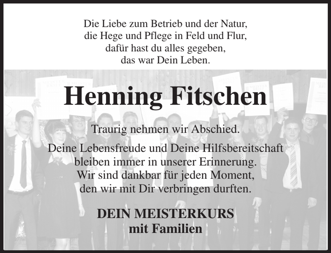 <p>Die Liebe zum Betrieb und der Natur,<br />die Hege und Pflege in Feld und Flur,<br />dafür hast du alles gegeben,<br />das war Dein Leben.<br />Henning Fitschen<br />Traurig nehmen wir Abschied.<br />Deine Lebensfreude und Deine Hilfsbereitschaft<br />bleiben immer in unserer Erinnerung.<br />Wir sind dankbar für jeden Moment,<br />den wir mit Dir verbringen durften.<br />DEIN MEISTERKURS<br />mit Familien</p>
