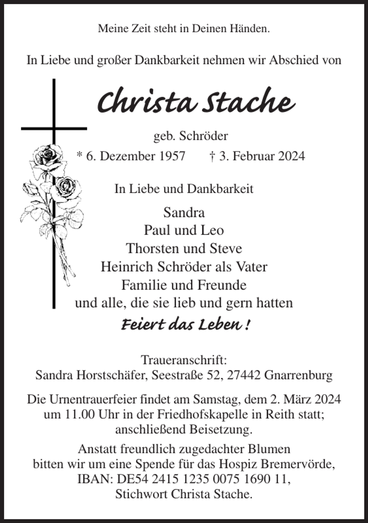 <p>Meine Zeit steht in Deinen Händen.<br />In Liebe und großer Dankbarkeit nehmen wir Abschied von<br />Christa Stache<br />geb. Schröder<br />* 6. Dezember 1957 † 3. Februar 2024<br />In Liebe und Dankbarkeit<br />Sandra<br />Paul und Leo<br />Thorsten und Steve<br />Heinrich Schröder als Vater<br />Familie und Freunde<br />und alle, die sie lieb und gern hatten<br />Feiert das Leben !<br />Traueranschrift:<br />Sandra Horstschäfer, Seestraße 52, 27442 Gnarrenburg<br />Die Urnentrauerfeier findet am Samstag, dem 2. März 2024 um 11.00 Uhr in der Friedhofskapelle in Reith statt;<br />anschließend Beisetzung.<br />Anstatt freundlich zugedachter Blumen<br />bitten wir um eine Spende für das Hospiz Bremervörde,<br />IBAN: DE54 2415 1235 0075 1690 11,<br />Stichwort Christa Stache.</p>