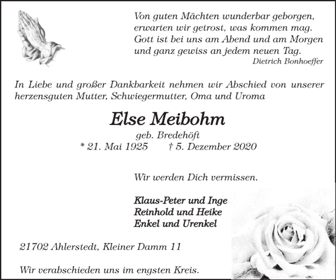<p>Von guten Mächten wunderbar geborgen, erwarten wir getrost, was kommen mag. Gott ist bei uns am Abend und am Morgen und ganz gewiss an jedem neuen Tag. Dietrich Bonhoeffer<br />In Liebe und großer Dankbarkeit nehmen wir Abschied von unserer herzensguten Mutter, Schwiegermutter, Oma und Uroma<br />Else Meibohm<br />geb. Bredehöft<br />* 21. Mai 1925 † 5. Dezember 2020<br />Wir werden Dich vermissen.<br />Klaus-Peter und Inge Reinhold und Heike Enkel und Urenkel<br />21702 Ahlerstedt, Kleiner Damm 11<br />Wir verabschieden uns im engsten Kreis.</p>