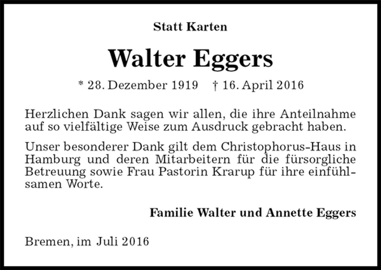 <p>Statt Karten<br />Walter Eggers<br />* 28. Dezember 1919 † 16. April 2016<br />Herzlichen Dank sagen wir allen, die ihre Anteilnahme auf so vielfältige Weise zum Ausdruck gebracht haben.<br />Unser besonderer Dank gilt dem Christophorus-Haus in Hamburg und deren Mitarbeitern für die fürsorgliche Betreuung sowie Frau Pastorin Krarup für ihre einfühlsamen Worte.<br />Familie Walter und Annette Eggers<br />Bremen, im Juli 2016</p>