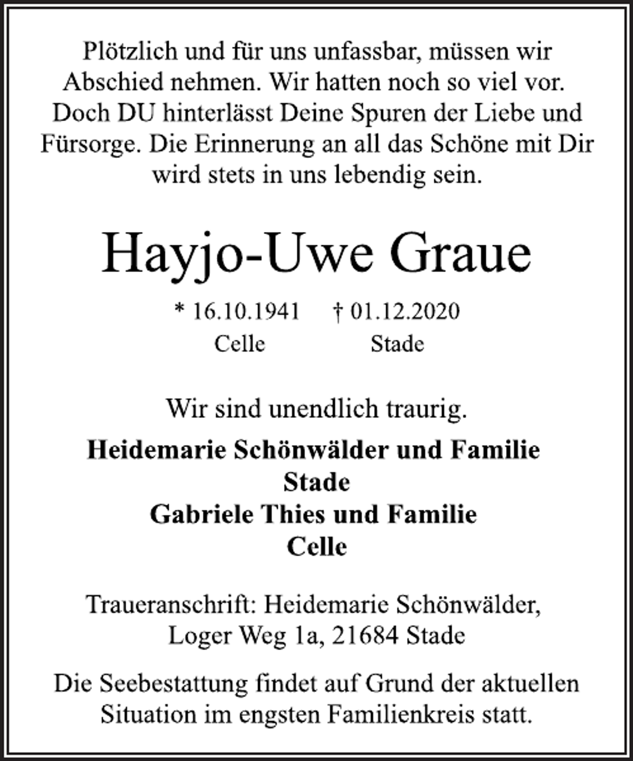 <p>Plötzlich und für uns unfassbar, müssen wir Abschied nehmen. Wir hatten noch so viel vor. Doch DU hinterlässt Deine Spuren der Liebe und Fürsorge. Die Erinnerung an all das Schöne mit Dir wird stets in uns lebendig sein.<br />Hayjo-Uwe Graue * 16.10.1941 † 01.12.2020<br />Celle Stade<br />Traueranschrift: Heidemarie Schönwälder, Loger Weg 1a, 21684 Stade<br />Heidemarie Schönwälder und Familie Stade Gabriele Thies und Familie Celle Wir sind unendlich traurig.<br />Die Seebestattung findet auf Grund der aktuellen Situation im engsten Familienkreis statt.</p>