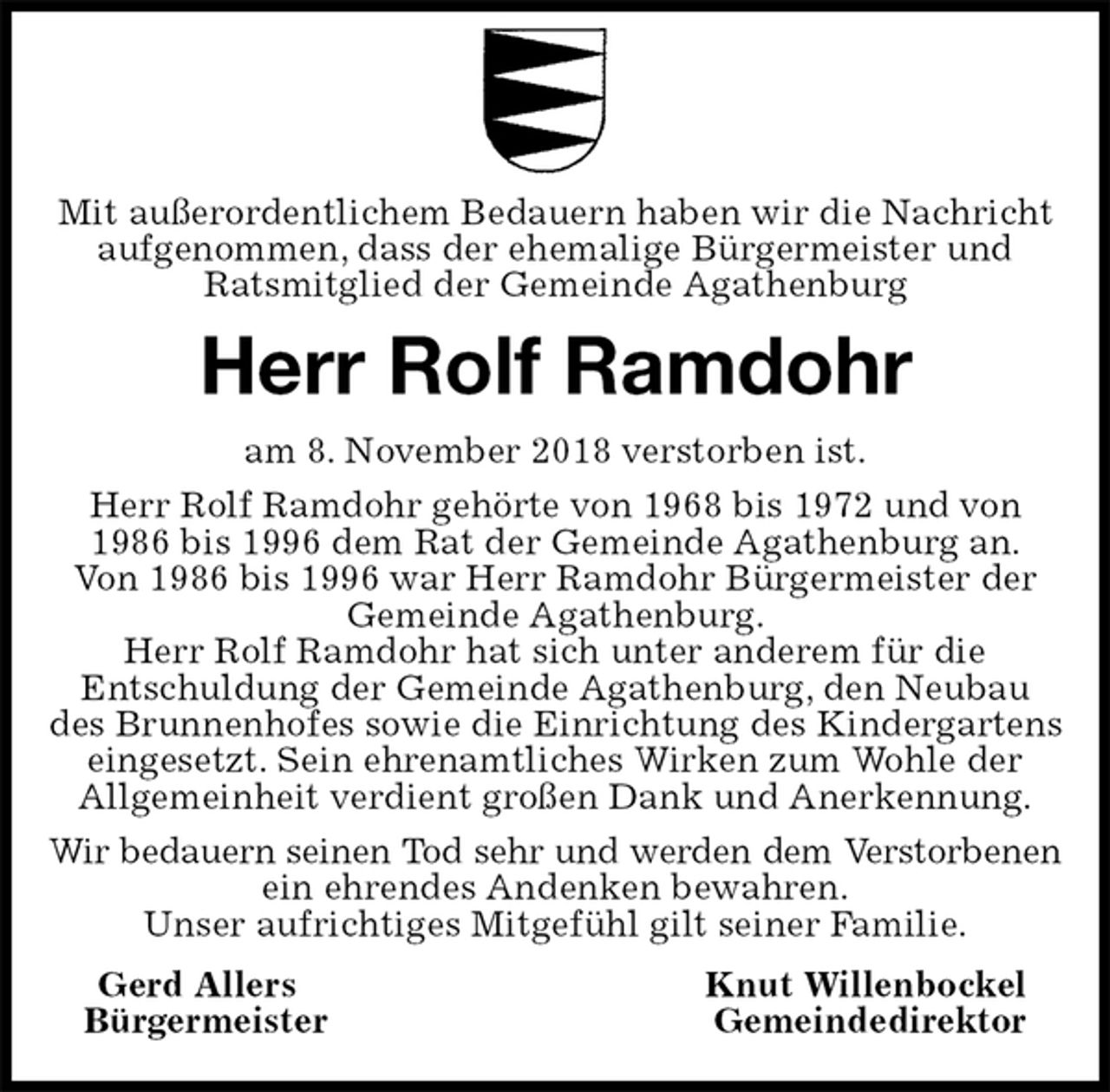 <p>Mit außerordentlichem Bedauern haben wir die Nachricht aufgenommen, dass der ehemalige Bürgermeister und Ratsmitglied der Gemeinde Agathenburg<br />Herr Rolf Ramdohr<br />am 8. November 2018 verstorben ist.<br />Herr Rolf Ramdohr gehörte von 1968 bis 1972 und von 1986 bis 1996 dem Rat der Gemeinde Agathenburg an.<br />Von 1986 bis 1996 war Herr Ramdohr Bürgermeister der Gemeinde Agathenburg.<br />Herr Rolf Ramdohr hat sich unter anderem für die<br />Entschuldung der Gemeinde Agathenburg, den Neubau des Brunnenhofes sowie die Einrichtung des Kindergartens eingesetzt. Sein ehrenamtliches Wirken zum Wohle der Allgemeinheit verdient großen Dank und Anerkennung.<br />Wir bedauern seinen Tod sehr und werden dem Verstorbenen<br />ein ehrendes Andenken bewahren.<br />Unser aufrichtiges Mitgefühl gilt seiner Familie.<br />Gerd Allers Knut Willenbockel<br />Bürgermeister Gemeindedirektor</p>