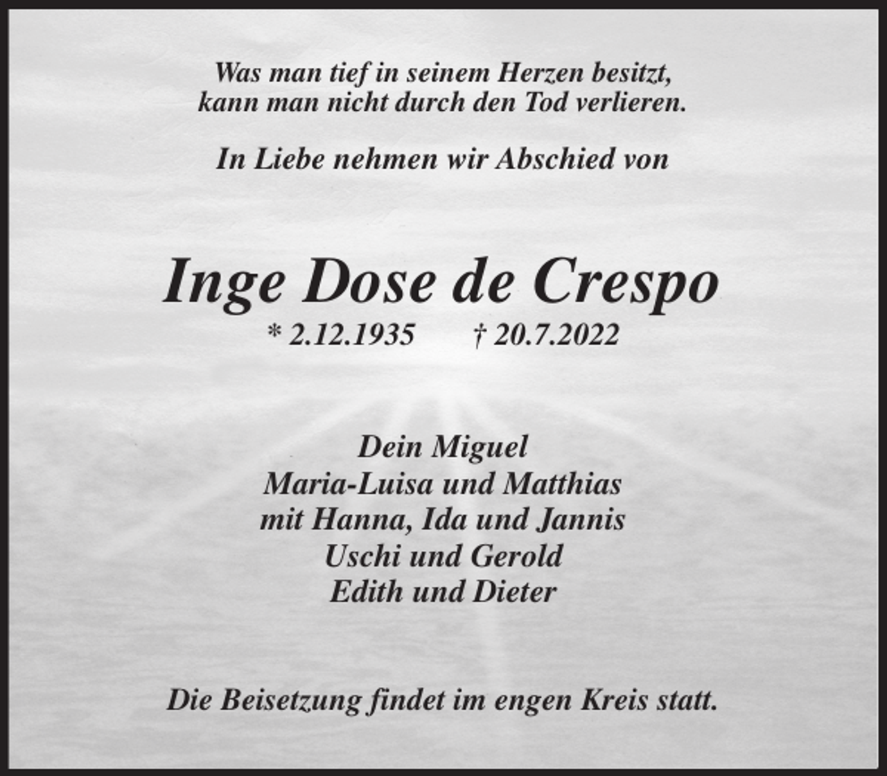 <p>Was man tief in seinem Herzen besitzt,<br />kann man nicht durch den Tod verlieren.</p><p>In Liebe nehmen wir Abschied von<br />Inge Dose de Crespo<br />* 2.12.1935 † 20.7.2022<br />Dein Miguel<br />Maria-Luisa und Matthias<br />mit Hanna, Ida und Jannis<br />Uschi und Gerold<br />Edith und Dieter<br />Die Beisetzung findet im engen Kreis statt.</p>
