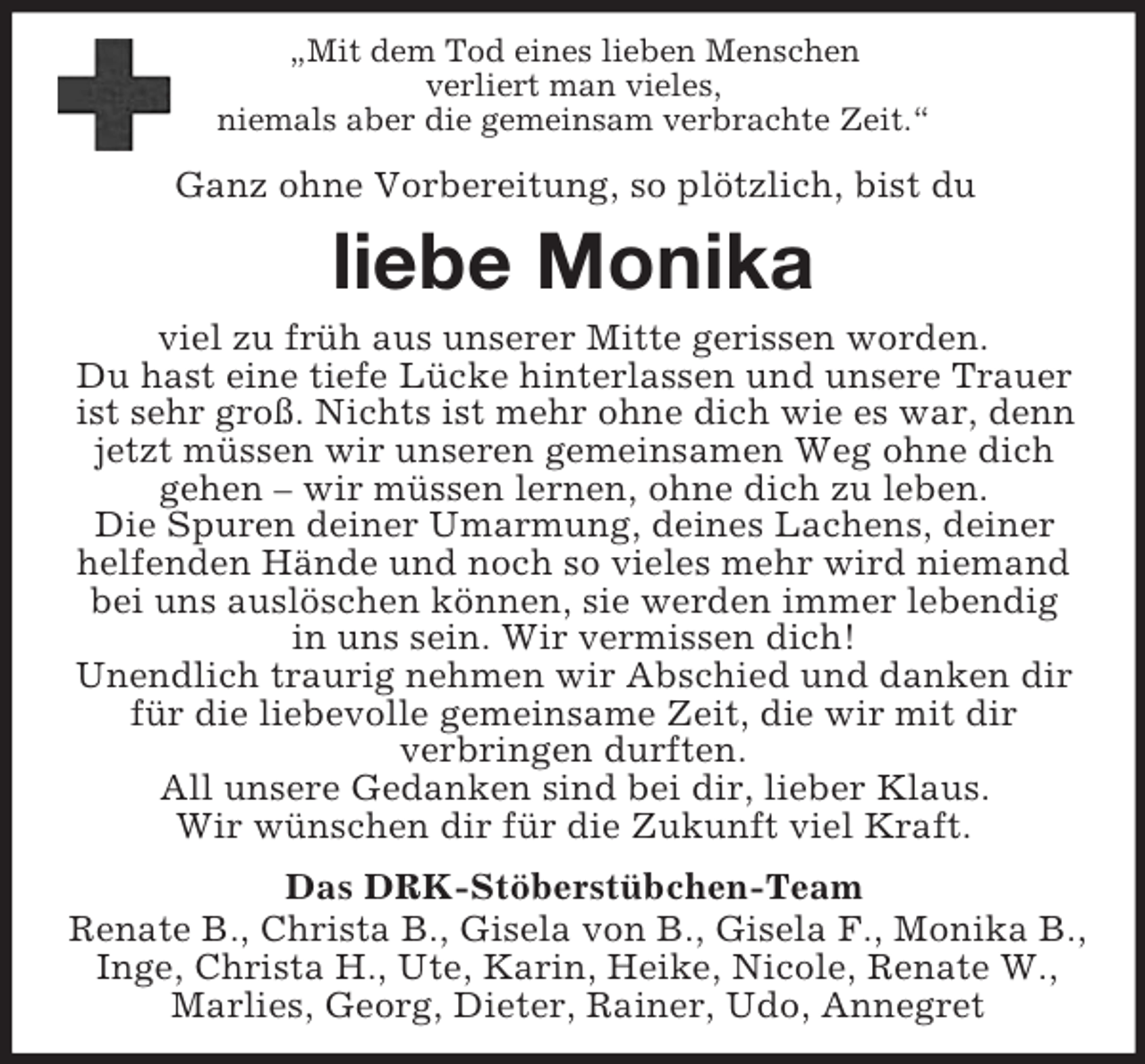 <p>„Mit dem Tod eines lieben Menschen<br />verliert man vieles,<br />niemals aber die gemeinsam verbrachte Zeit.“<br />Ganz ohne Vorbereitung, so plötzlich, bist du<br />liebe Monika<br />viel zu früh aus unserer Mitte gerissen worden.<br />Du hast eine tiefe Lücke hinterlassen und unsere Trauer ist sehr groß. Nichts ist mehr ohne dich wie es war, denn jetzt müssen wir unseren gemeinsamen Weg ohne dich<br />gehen – wir müssen lernen, ohne dich zu leben.<br />Die Spuren deiner Umarmung, deines Lachens, deiner<br />helfenden Hände und noch so vieles mehr wird niemand<br />bei uns auslöschen können, sie werden immer lebendig<br />in uns sein. Wir vermissen dich!<br />Unendlich traurig nehmen wir Abschied und danken dir<br />für die liebevolle gemeinsame Zeit, die wir mit dir<br />verbringen durften.<br />All unsere Gedanken sind bei dir, lieber Klaus.<br />Wir wünschen dir für die Zukunft viel Kraft.<br />Das DRK-Stöberstübchen-Team<br />Renate B., Christa B., Gisela von B., Gisela F., Monika B.,<br />Inge, Christa H., Ute, Karin, Heike, Nicole, Renate W.,<br />Marlies, Georg, Dieter, Rainer, Udo, Annegret</p>