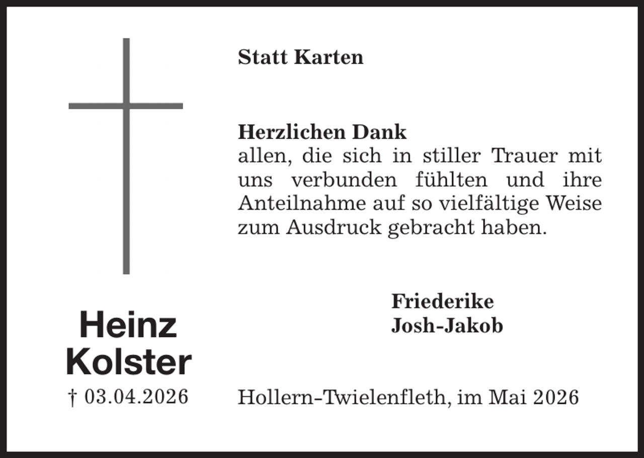 <p>Statt Karten<br />Herzlichen Dank<br />allen, die sich in stiller Trauer mit uns verbunden fühlten und ihre<br />Anteilnahme auf so vielfältige Weise zum Ausdruck gebracht haben.<br />Friederike<br />Josh-Jakob<br />Hollern-Twielenfleth, im Mai 2026<br />Heinz<br />Kolster<br />† 03.04.2026</p>