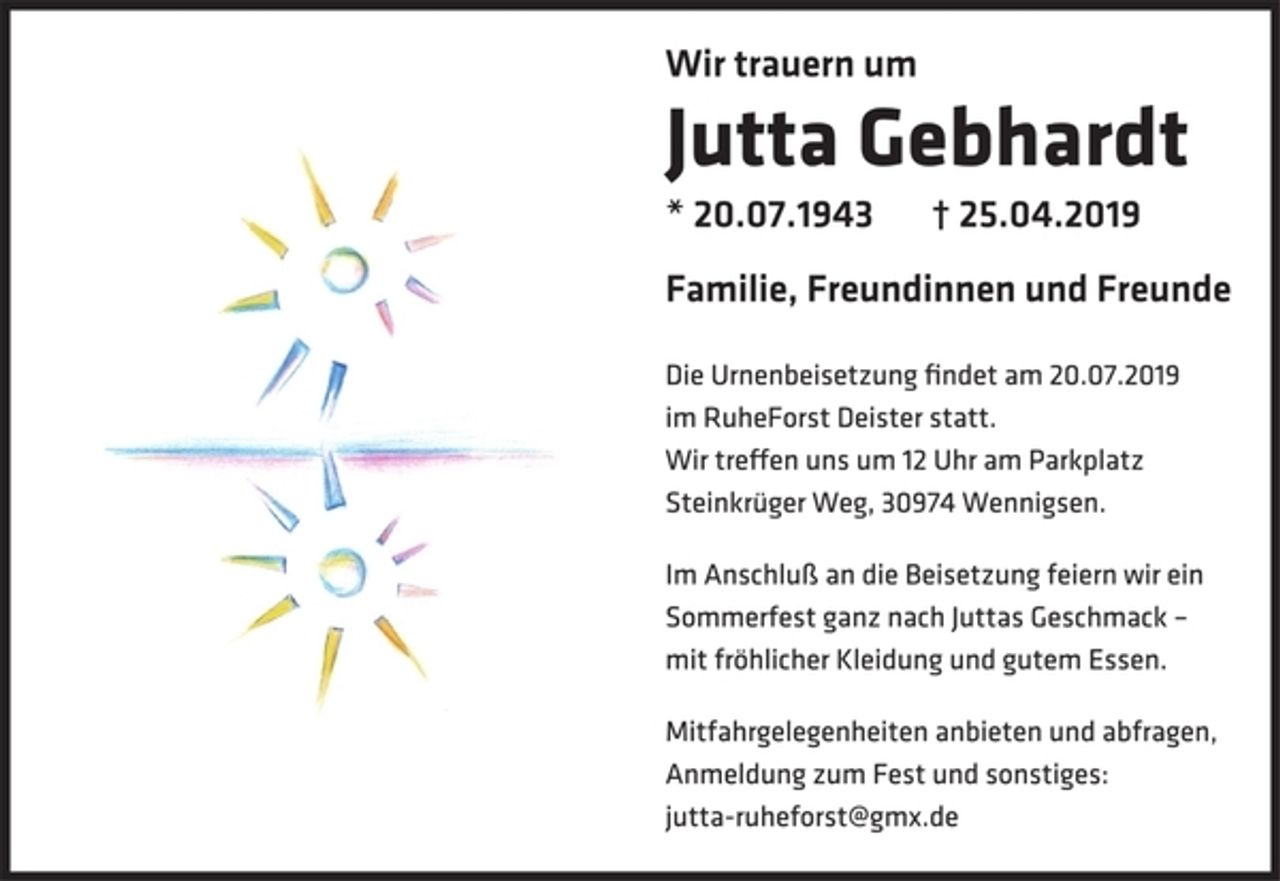 <p>Wir trauern um<br />Jutta Gebhardt<br />* 20.07.1943 † 25.04.2019<br />Familie, Freundinnen und Freunde<br />Die Urnenbeisetzung fi ndet am 20.07.2019<br />im RuheForst Deister statt.<br />Wir tre en uns um 12 Uhr am Parkplatz<br />Steinkrüger Weg, 30974 Wennigsen.<br />Im Anschluß an die Beisetzung feiern wir ein<br />Sommerfest ganz nach Juttas Geschmack –<br />mit fröhlicher Kleidung und gutem Essen.<br />Mitfahrgelegenheiten anbieten und abfragen,<br />Anmeldung zum Fest und sonstiges:<br />jutta-ruheforst@gmx.de</p>