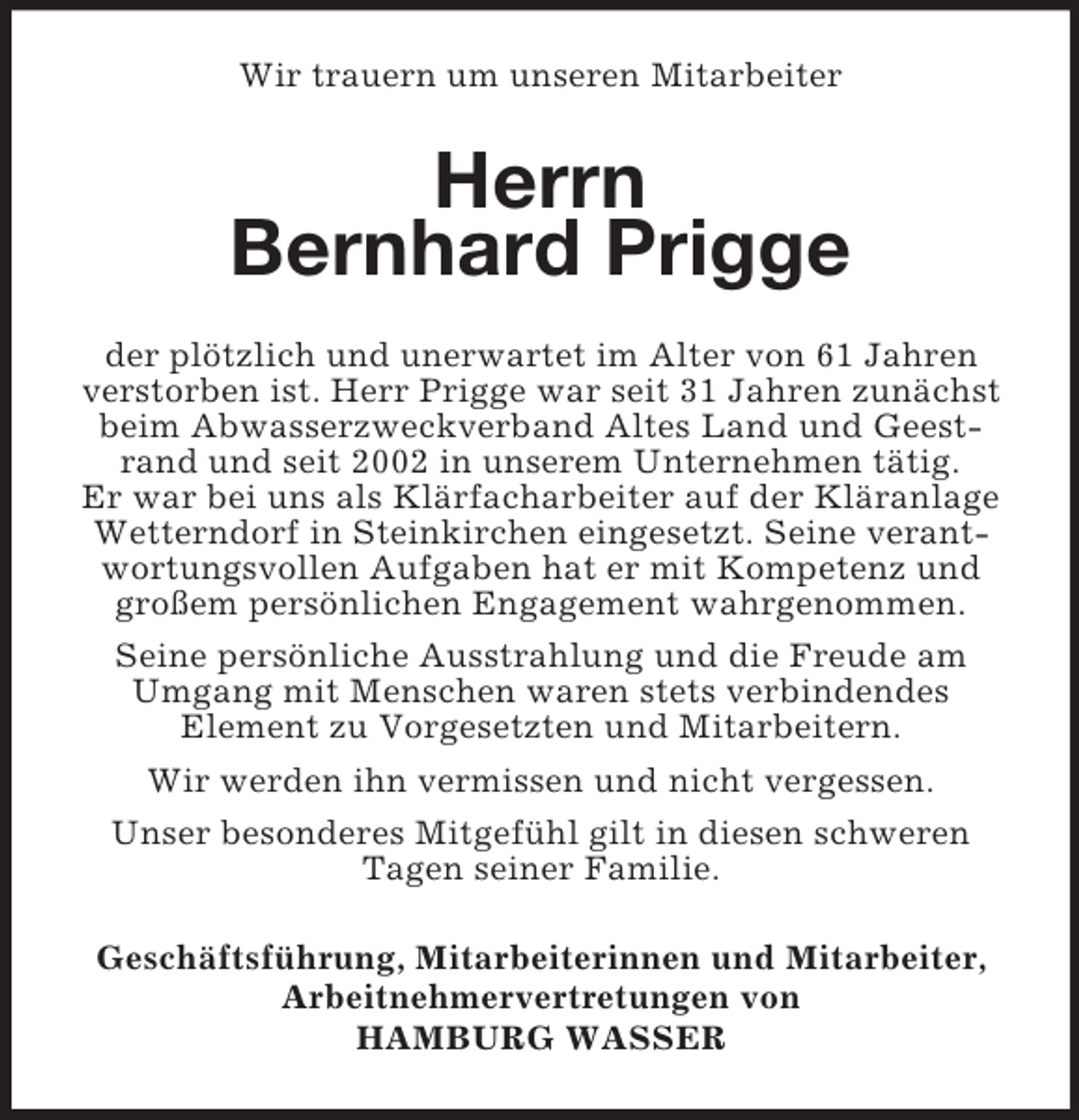 <p>Wir trauern um unseren Mitarbeiter</p><p>Herrn<br />Bernhard Prigge<br />der plötzlich und unerwartet im Alter von 61 Jahren<br />verstorben ist. Herr Prigge war seit 31 Jahren zunächst<br />beim Abwasserzweckverband Altes Land und Geestrand und seit 2002 in unserem Unternehmen tätig.<br />Er war bei uns als Klärfacharbeiter auf der Kläranlage<br />Wetterndorf in Steinkirchen eingesetzt. Seine verantwortungsvollen Aufgaben hat er mit Kompetenz und<br />großem persönlichen Engagement wahrgenommen.<br />Seine persönliche Ausstrahlung und die Freude am<br />Umgang mit Menschen waren stets verbindendes<br />Element zu Vorgesetzten und Mitarbeitern.<br />Wir werden ihn vermissen und nicht vergessen.<br />Unser besonderes Mitgefühl gilt in diesen schweren<br />Tagen seiner Familie.<br />Geschäftsführung, Mitarbeiterinnen und Mitarbeiter,<br />Arbeitnehmervertretungen von<br />HAMBURG WASSER</p>