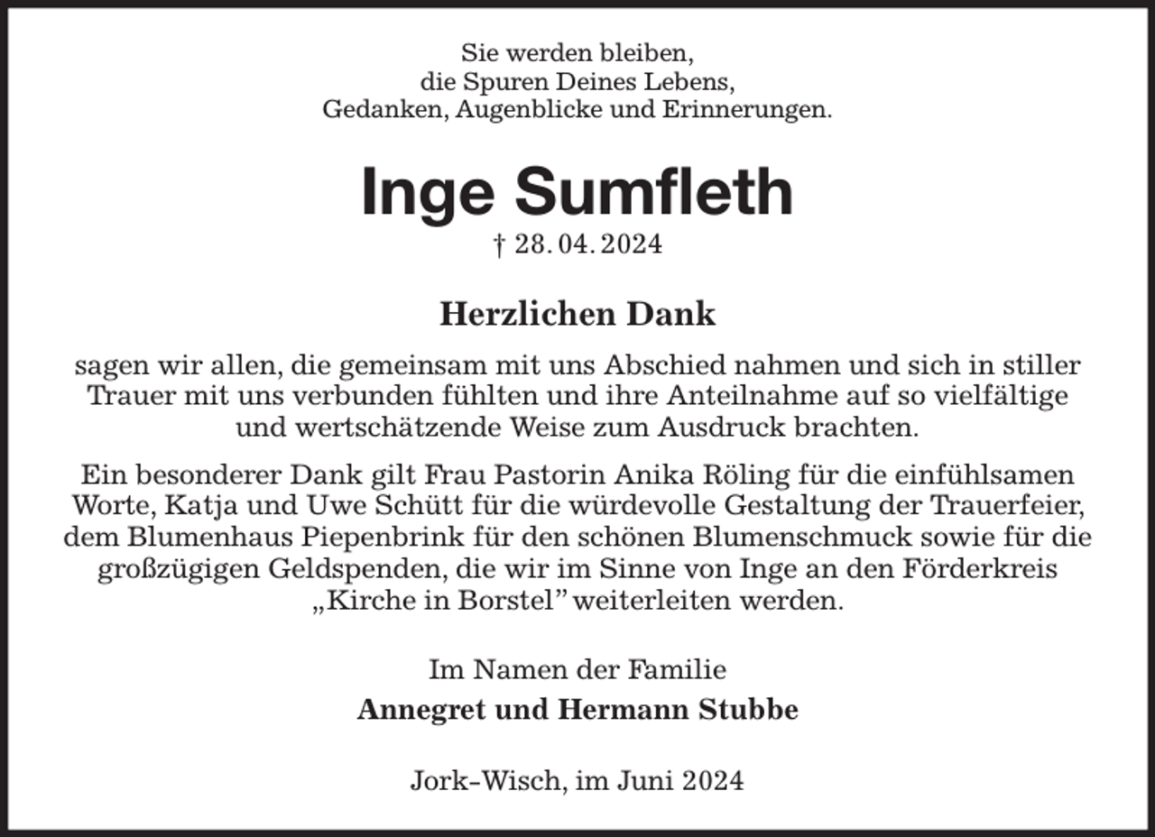 <p>Sie werden bleiben,<br />die Spuren Deines Lebens,<br />Gedanken, Augenblicke und Erinnerungen.<br />Inge Sumfleth<br />† 28. 04. 2024<br />Herzlichen Dank<br />sagen wir allen, die gemeinsam mit uns Abschied nahmen und sich in stiller Trauer mit uns verbunden fühlten und ihre Anteilnahme auf so vielfältige und wertschätzende Weise zum Ausdruck brachten.<br />Ein besonderer Dank gilt Frau Pastorin Anika Röling für die einfühlsamen Worte, Katja und Uwe Schütt für die würdevolle Gestaltung der Trauerfeier, dem Blumenhaus Piepenbrink für den schönen Blumenschmuck sowie für die großzügigen Geldspenden, die wir im Sinne von Inge an den Förderkreis „Kirche in Borstel” weiterleiten werden.<br />Im Namen der Familie<br />Annegret und Hermann Stubbe<br />Jork-Wisch, im Juni 2024</p>