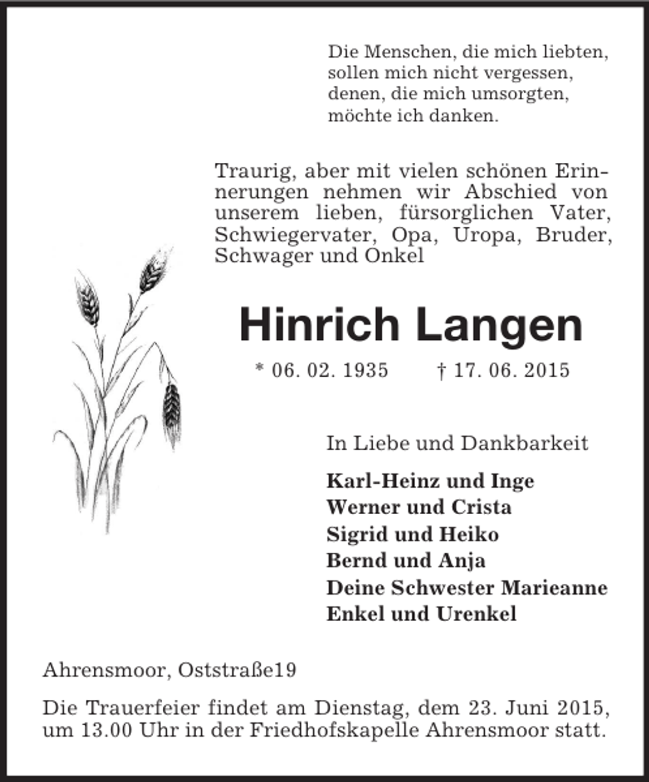 <p>Die Menschen, die mich liebten,<br />sollen mich nicht vergessen,<br />denen, die mich umsorgten,<br />möchte ich danken.<br />Traurig, aber mit vielen schönen Erinnerungen nehmen wir Abschied von unserem lieben, fürsorglichen Vater, Schwiegervater, Opa, Uropa, Bruder, Schwager und Onkel<br />Hinrich Langen<br />* 06. 02. 1935 † 17. 06. 2015<br />In Liebe und Dankbarkeit<br />Karl-Heinz und Inge<br />Werner und Crista<br />Sigrid und Heiko<br />Bernd und Anja<br />Deine Schwester Marieanne<br />Enkel und Urenkel<br />Ahrensmoor, Oststraße19<br />Die Trauerfeier findet am Dienstag, dem 23. Juni 2015, um 13.00 Uhr in der Friedhofskapelle Ahrensmoor statt.</p>