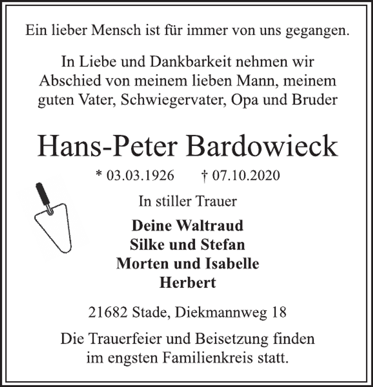 <p>Ein lieber Mensch ist für immer von uns gegangen.<br />In Liebe und Dankbarkeit nehmen wir<br />Abschied von meinem lieben Mann, meinem<br />guten Vater, Schwiegervater, Opa und Bruder<br />Hans-Peter Bardowieck<br />* 03.03.1926 † 07.10.2020<br />21682 Stade, Diekmannweg 18<br />Deine Waltraud<br />Silke und Stefan<br />Morten und Isabelle<br />Herbert<br />In stiller Trauer<br />Die Trauerfeier und Beisetzung finden<br />im engsten Familienkreis statt.</p>