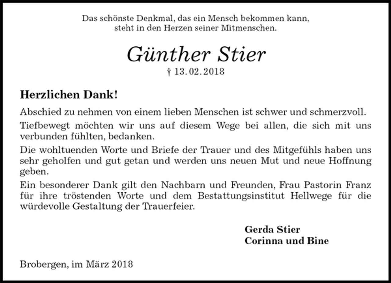 <p>Das schönste Denkmal, das ein Mensch bekommen kann,<br />steht in den Herzen seiner Mitmenschen.<br />Günther Stier<br />† 13. 02. 2018<br />Herzlichen Dank!<br />Abschied zu nehmen von einem lieben Menschen ist schwer und schmerzvoll.<br />Tiefbewegt möchten wir uns auf diesem Wege bei allen, die sich mit uns<br />verbunden fühlten, bedanken.<br />Die wohltuenden Worte und Briefe der Trauer und des Mitgefühls haben uns sehr geholfen und gut getan und werden uns neuen Mut und neue Hoffnung geben.<br />Ein besonderer Dank gilt den Nachbarn und Freunden, Frau Pastorin Franz für ihre tröstenden Worte und dem Bestattungsinstitut Hellwege für die<br />würdevolle Gestaltung der Trauerfeier.<br />Gerda Stier<br />Corinna und Bine<br />Brobergen, im März 2018</p>