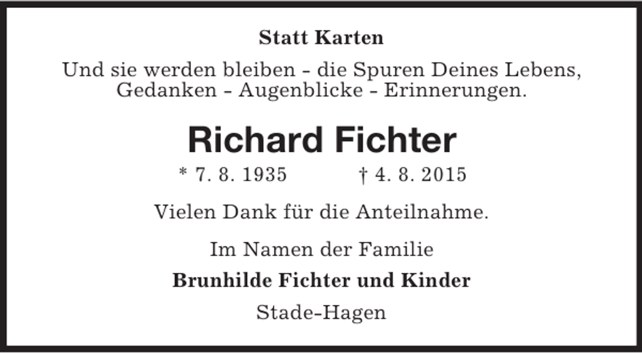 <p>Statt Karten<br />Und sie werden bleiben - die Spuren Deines Lebens,<br />Gedanken - Augenblicke - Erinnerungen.<br />Richard Fichter<br />* 7. 8. 1935 † 4. 8. 2015<br />Vielen Dank für die Anteilnahme.<br />Im Namen der Familie<br />Brunhilde Fichter und Kinder<br />Stade-Hagen</p>