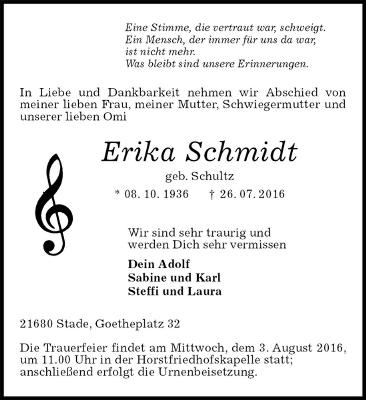 <p>Eine Stimme, die vertraut war, schweigt.<br />Ein Mensch, der immer für uns da war,<br />ist nicht mehr.<br />Was bleibt sind unsere Erinnerungen.<br />In Liebe und Dankbarkeit nehmen wir Abschied von meiner lieben Frau, meiner Mutter, Schwiegermutter und unserer lieben Omi<br />Erika Schmidt<br />geb. Schultz<br />* 08. 10. 1936 † 26. 07. 2016<br />Wir sind sehr traurig und<br />werden Dich sehr vermissen<br />Dein Adolf<br />Sabine und Karl<br />Steffi und Laura<br />21680 Stade, Goetheplatz 32</p>
<p>Die Trauerfeier findet am Mittwoch, dem 3. August 2016, um 11.00 Uhr in der Horstfriedhofskapelle statt;<br />anschließend erfolgt die Urnenbeisetzung.</p>