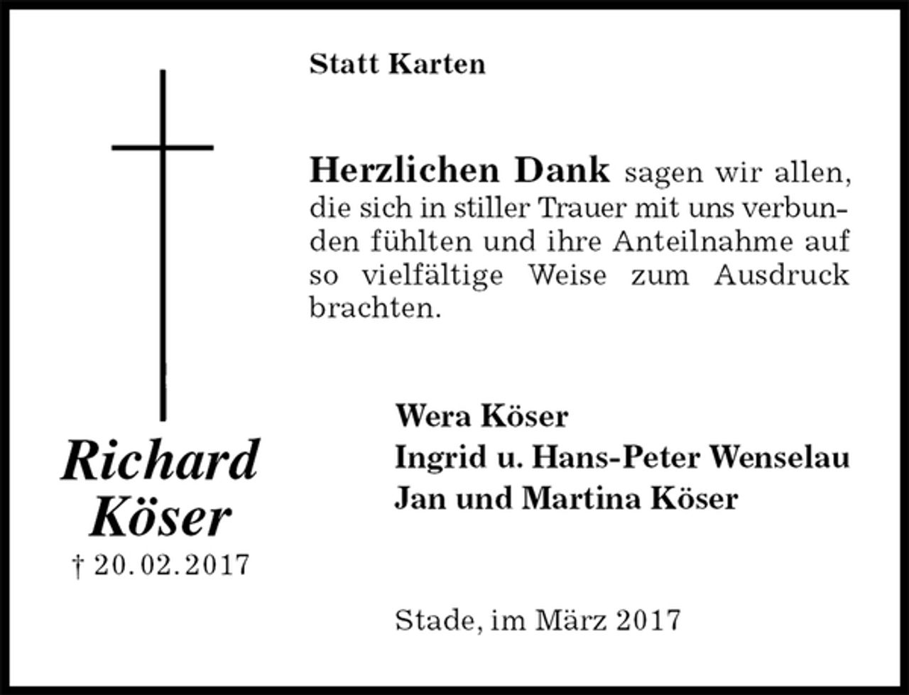 <p>Statt Karten<br />Herzlichen Dank sagen wir allen, die sich in stiller Trauer mit uns verbunden fühlten und ihre Anteilnahme auf so vielfältige Weise zum Ausdruck brachten.<br />Wera Köser<br />Ingrid u. Hans-Peter Wenselau<br />Jan und Martina Köser<br />Stade, im März 2017<br />Richard<br />Köser<br />† 20. 02. 2017</p>