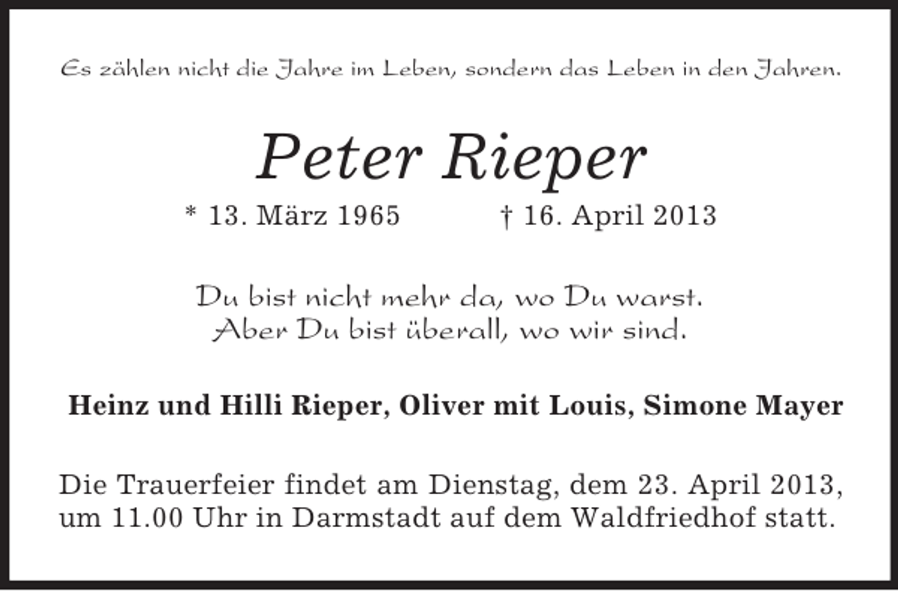 <p>Es zählen nicht die Jahre im Leben, sondern das Leben in den Jahren.</p>
<p>Peter Rieper<br />* 13. März 1965</p>
<p>† 16. April 2013</p>
<p>Du bist nicht mehr da, wo Du warst.<br />Aber Du bist überall, wo wir sind.<br />Heinz und Hilli Rieper, Oliver mit Louis, Simone Mayer<br />Die Trauerfeier findet am Dienstag, dem 23. April 2013,<br />um 11.00 Uhr in Darmstadt auf dem Waldfriedhof statt.</p>