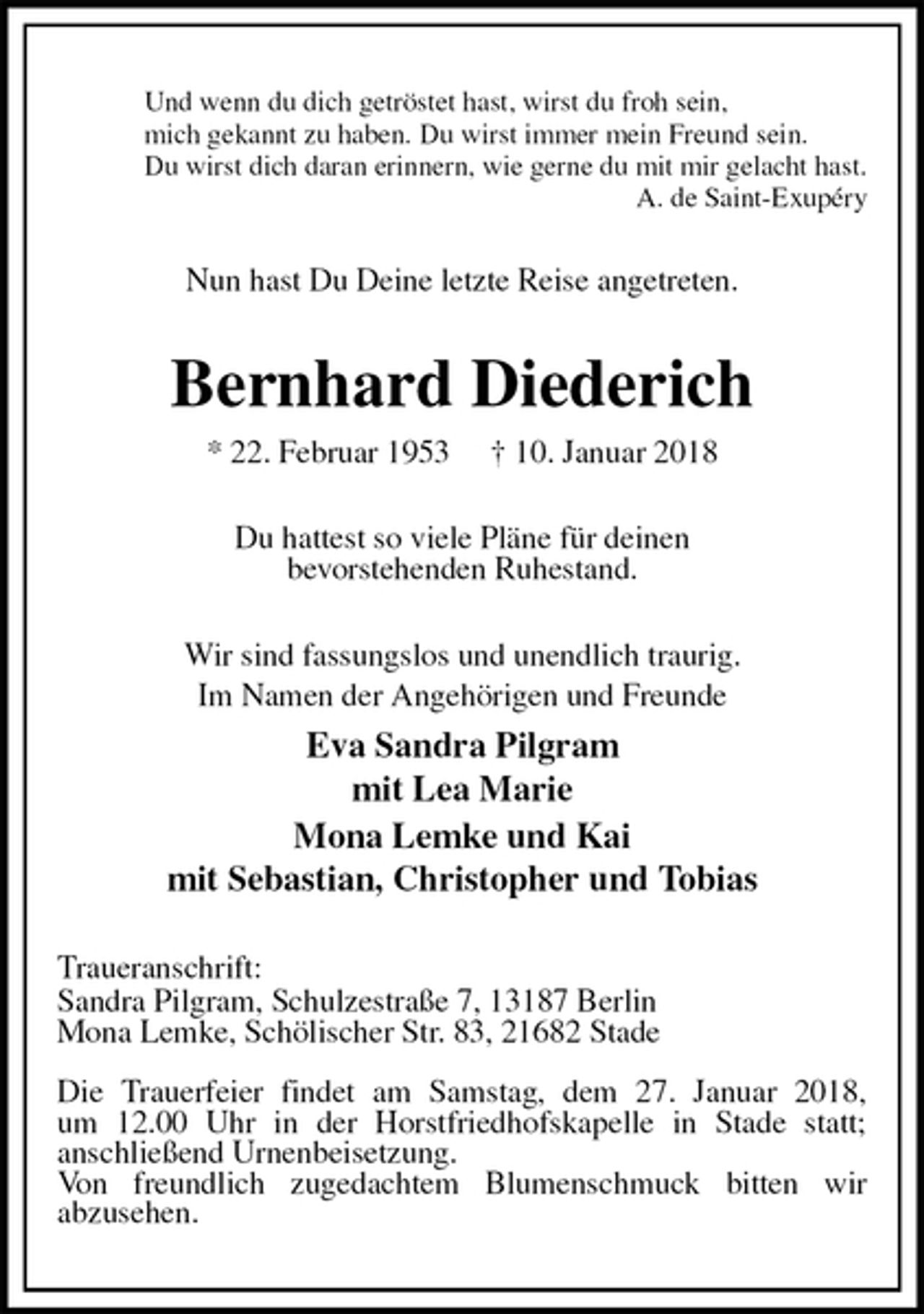 <p>Und wenn du dich getröstet hast, wirst du froh sein,<br />mich gekannt zu haben. Du wirst immer mein Freund sein.<br />Du wirst dich daran erinnern, wie gerne du mit mir gelacht hast.<br />A. de Saint-Exupéry<br />Nun hast Du Deine letzte Reise angetreten.<br />Bernhard Diederich<br />* 22. Februar 1953 † 10. Januar 2018<br />Du hattest so viele Pläne für deinen<br />bevorstehenden Ruhestand.<br />Wir sind fassungslos und unendlich traurig.<br />Im Namen der Angehörigen und Freunde<br />Eva Sandra Pilgram<br />mit Lea Marie<br />Mona Lemke und Kai<br />mit Sebastian, Christopher und Tobias<br />Traueranschrift:<br />Sandra Pilgram, Schulzestraße 7, 13187 Berlin<br />Mona Lemke, Schölischer Str. 83, 21682 Stade</p><p>Die Trauerfeier findet am Samstag, dem 27. Januar 2018,<br />um 12.00 Uhr in der Horstfriedhofskapelle in Stade statt;<br />anschließend Urnenbeisetzung.<br />Von freundlich zugedachtem Blumenschmuck bitten wir<br />abzusehen.</p>