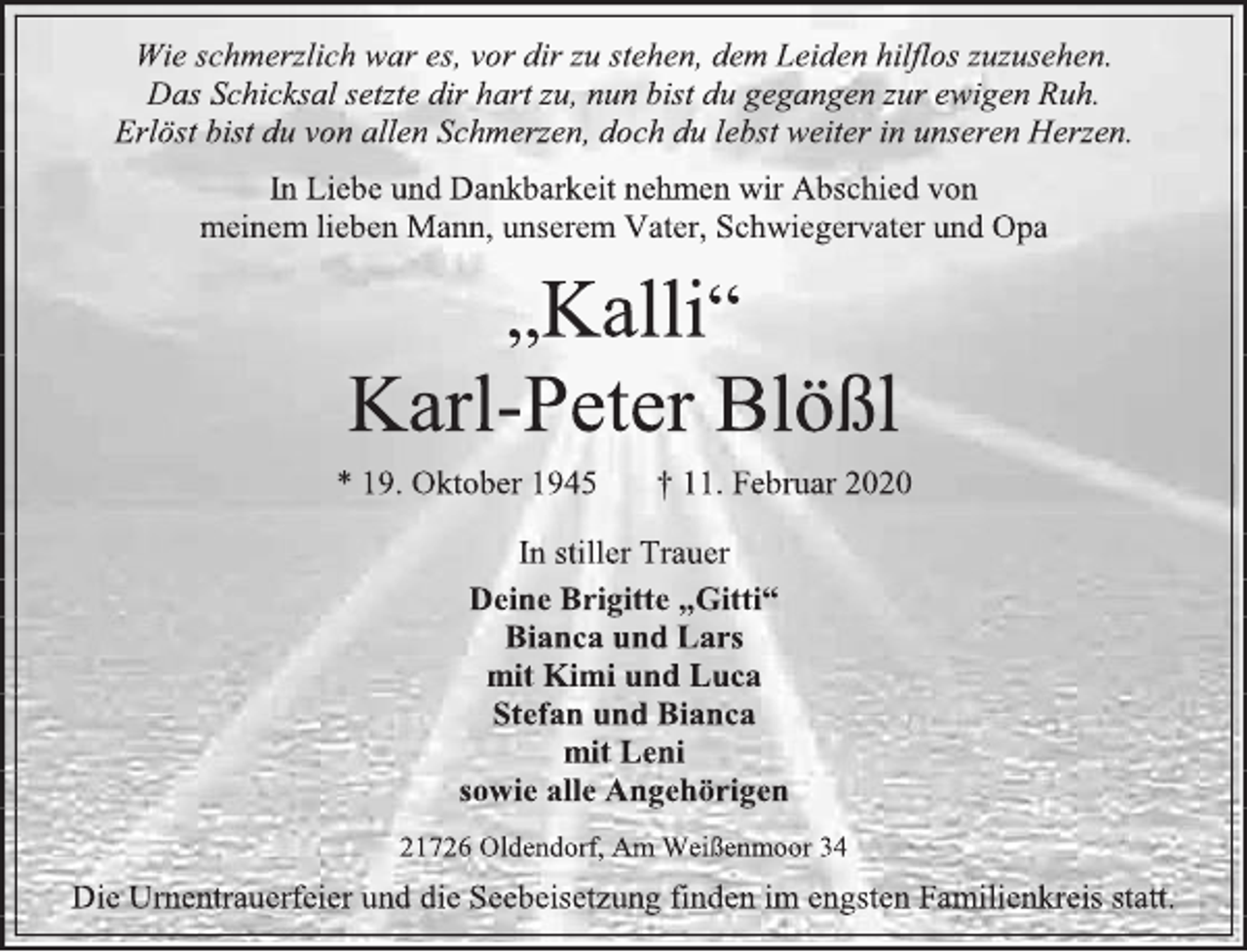 <p>Wie schmerzlich war es, vor dir zu stehen, dem Leiden hilflos zuzusehen. Das Schicksal setzte dir hart zu, nun bist du gegangen zur ewigen Ruh. Erlöst bist du von allen Schmerzen, doch du lebst weiter in unseren Herzen.<br />In Liebe und Dankbarkeit nehmen wir Abschied von<br />meinem lieben Mann, unserem Vater, Schwiegervater und Opa<br />„Kalli“<br />Karl-Peter Blößl<br />* 19. Oktober 1945 † 11. Februar 2020<br />In stiller Trauer<br />Deine Brigitte „Gitti“<br />Bianca und Lars<br />mit Kimi und Luca<br />Stefan und Bianca<br />mit Leni<br />sowie alle Angehörigen<br />21726 Oldendorf, Am Weißenmoor 34<br />Die Urnentrauerfeier und die Seebeisetzung finden im engsten Familienkreis statt.</p>