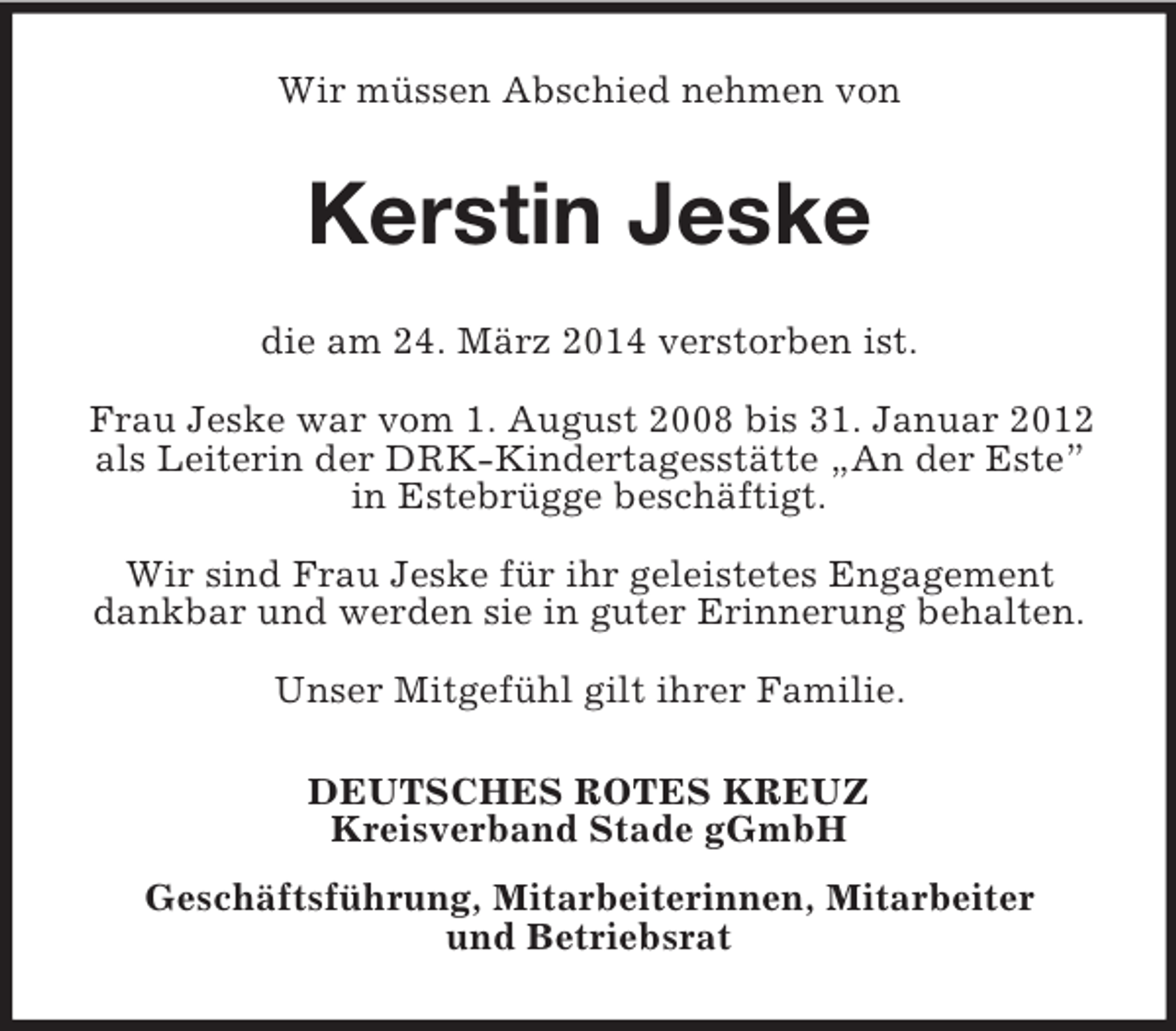 <p>Wir müssen Abschied nehmen von<br />Kerstin Jeske<br />die am 24. März 2014 verstorben ist.</p><p>Frau Jeske war vom 1. August 2008 bis 31. Januar 2012 als Leiterin der DRK-Kindertagesstätte „An der Este” in Estebrügge beschäftigt.</p><p>Wir sind Frau Jeske für ihr geleistetes Engagement dankbar und werden sie in guter Erinnerung behalten.</p><p>Unser Mitgefühl gilt ihrer Familie.<br />DEUTSCHES ROTES KREUZ<br />Kreisverband Stade gGmbH<br />Geschäftsführung, Mitarbeiterinnen, Mitarbeiter<br />und Betriebsrat</p>