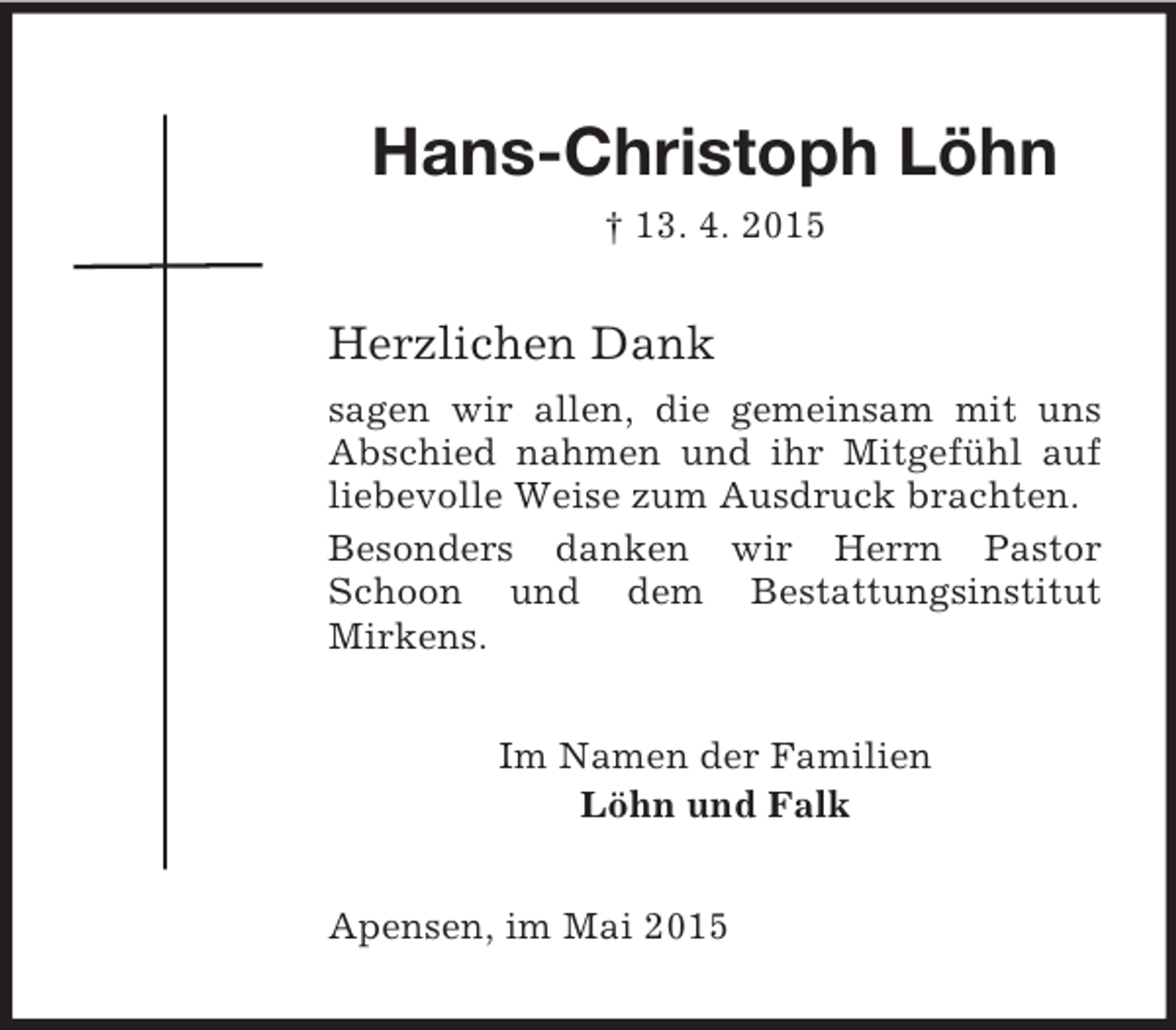 <p>Hans-Christoph Löhn<br />† 13. 4. 2015<br />Herzlichen Dank<br />sagen wir allen, die gemeinsam mit uns Abschied nahmen und ihr Mitgefühl auf liebevolle Weise zum Ausdruck brachten.<br />Besonders danken wir Herrn Pastor Schoon und dem Bestattungsinstitut<br />Mirkens.<br />Im Namen der Familien<br />Löhn und Falk<br />Apensen, im Mai 2015</p>