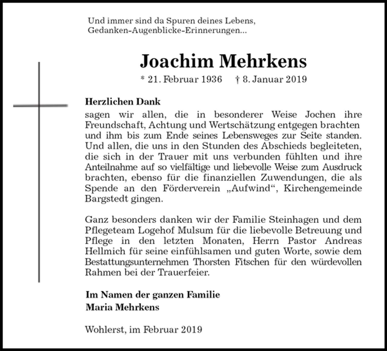 <p>Und immer sind da Spuren deines Lebens,<br />Gedanken-Augenblicke-Erinnerungen...<br />Joachim Mehrkens<br />* 21. Februar 1936 † 8. Januar 2019<br />Herzlichen Dank<br />sagen wir allen, die in besonderer Weise Jochen ihre<br />Freundschaft, Achtung und Wertschätzung entgegen brachten und ihm bis zum Ende seines Lebensweges zur Seite standen.<br />Und allen, die uns in den Stunden des Abschieds begleiteten,<br />die sich in der Trauer mit uns verbunden fühlten und ihre<br />Anteilnahme auf so vielfältige und liebevolle Weise zum Ausdruck<br />brachten, ebenso für die finanziellen Zuwendungen, die als<br />Spende an den Förderverein „Aufwind“, Kirchengemeinde<br />Bargstedt gingen.</p>
<p>Ganz besonders danken wir der Familie Steinhagen und dem<br />Pflegeteam Logehof Mulsum für die liebevolle Betreuung und<br />Pflege in den letzten Monaten, Herrn Pastor Andreas<br />Hellmich für seine einfühlsamen und guten Worte, sowie dem<br />Bestattungsunternehmen Thorsten Fitschen für den würdevollen<br />Rahmen bei der Trauerfeier.<br />Im Namen der ganzen Familie<br />Maria Mehrkens<br />Wohlerst, im Februar 2019</p>