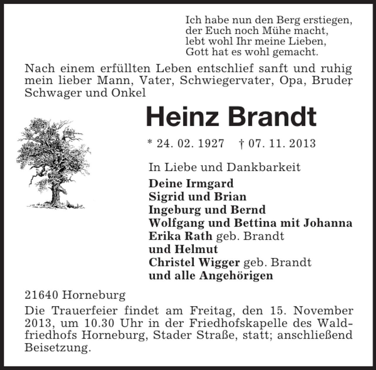 <p>Ich habe nun den Berg erstiegen,<br />der Euch noch Mühe macht,<br />lebt wohl Ihr meine Lieben,<br />Gott hat es wohl gemacht.</p><p>Nach einem erfüllten Leben entschlief sanft und ruhig<br />mein lieber Mann, Vater, Schwiegervater, Opa, Bruder<br />,<br />Schwager und Onkel</p><p>Heinz Brandt<br />* 24. 02. 1927</p><p>† 07. 11. 2013</p><p>In Liebe und Dankbarkeit<br />Deine Irmgard<br />Sigrid und Brian<br />Ingeburg und Bernd<br />Wolfgang und Bettina mit Johanna<br />Erika Rath geb. Brandt<br />und Helmut<br />Christel Wigger geb. Brandt<br />und alle Angehörigen<br />21640 Horneburg<br />Die Trauerfeier findet am Freitag, den 15. November<br />2013, um 10.30 Uhr in der Friedhofskapelle des Waldfriedhofs Horneburg, Stader Straße, statt; anschließend<br />Beisetzung.</p>