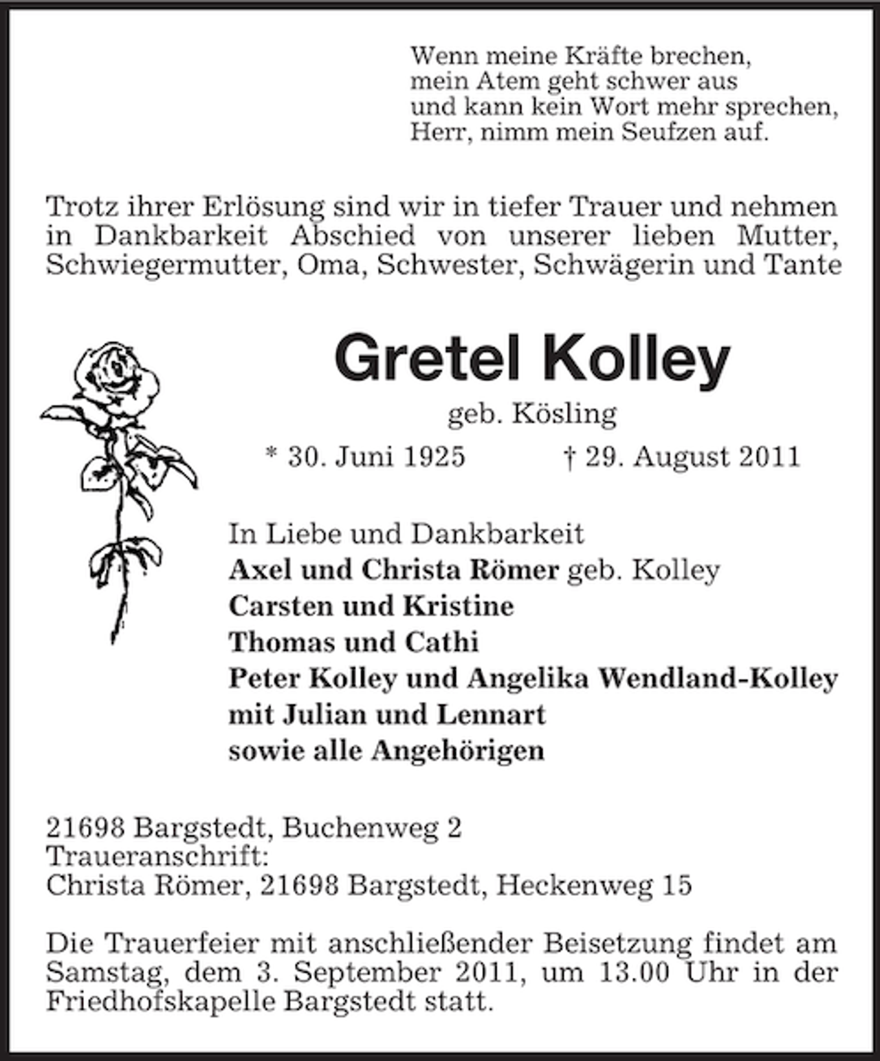 <p>Wenn meine Kräfte brechen,<br />mein Atem geht schwer aus<br />und kann kein Wort mehr sprechen,<br />Herr, nimm mein Seufzen auf.</p><p>Trotz ihrer Erlösung sind wir in tiefer Trauer und nehmen<br />in Dankbarkeit Abschied von unserer lieben Mutter,<br />Schwiegermutter, Oma, Schwester, Schwägerin und Tante</p><p>Gretel Kolley<br />geb. Kösling<br />* 30. Juni 1925</p><p>† 29. August 2011</p><p>In Liebe und Dankbarkeit<br />Axel und Christa Römer geb. Kolley<br />Carsten und Kristine<br />Thomas und Cathi<br />Peter Kolley und Angelika Wendland-Kolley<br />mit Julian und Lennart<br />sowie alle Angehörigen<br />21698 Bargstedt, Buchenweg 2<br />Traueranschrift:<br />Christa Römer, 21698 Bargstedt, Heckenweg 15<br />Die Trauerfeier mit anschließender Beisetzung findet am<br />Samstag, dem 3. September 2011, um 13.00 Uhr in der<br />Friedhofskapelle Bargstedt statt.</p>