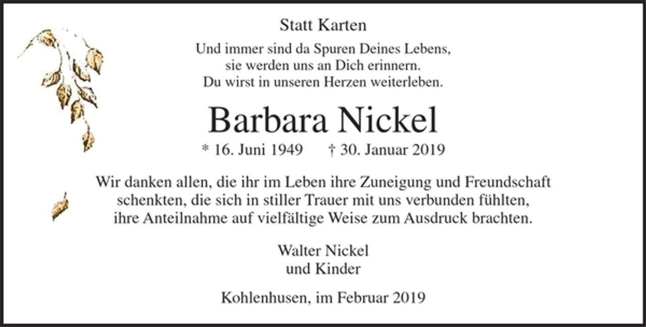 <p>Statt Karten<br />Und immer sind da Spuren Deines Lebens,<br />sie werden uns an Dich erinnern.<br />Du wirst in unseren Herzen weiterleben.</p>
<p>Barbara Nickel<br />* 16. Juni 1949 + 30. Januar 2019</p>
<p>Wir danken allen, die ihr im Leben ihre Zuneigung und Freundschaft schenkten, die sich in stiller Trauer mit uns verbunden fühlten,<br />ihre Anteilnahme auf vielfältige Weise zum Ausdruck brachten.</p>
<p>Walter Nickel<br />und Kinder</p>
<p>Kohlenhusen, im Februar 2019</p>