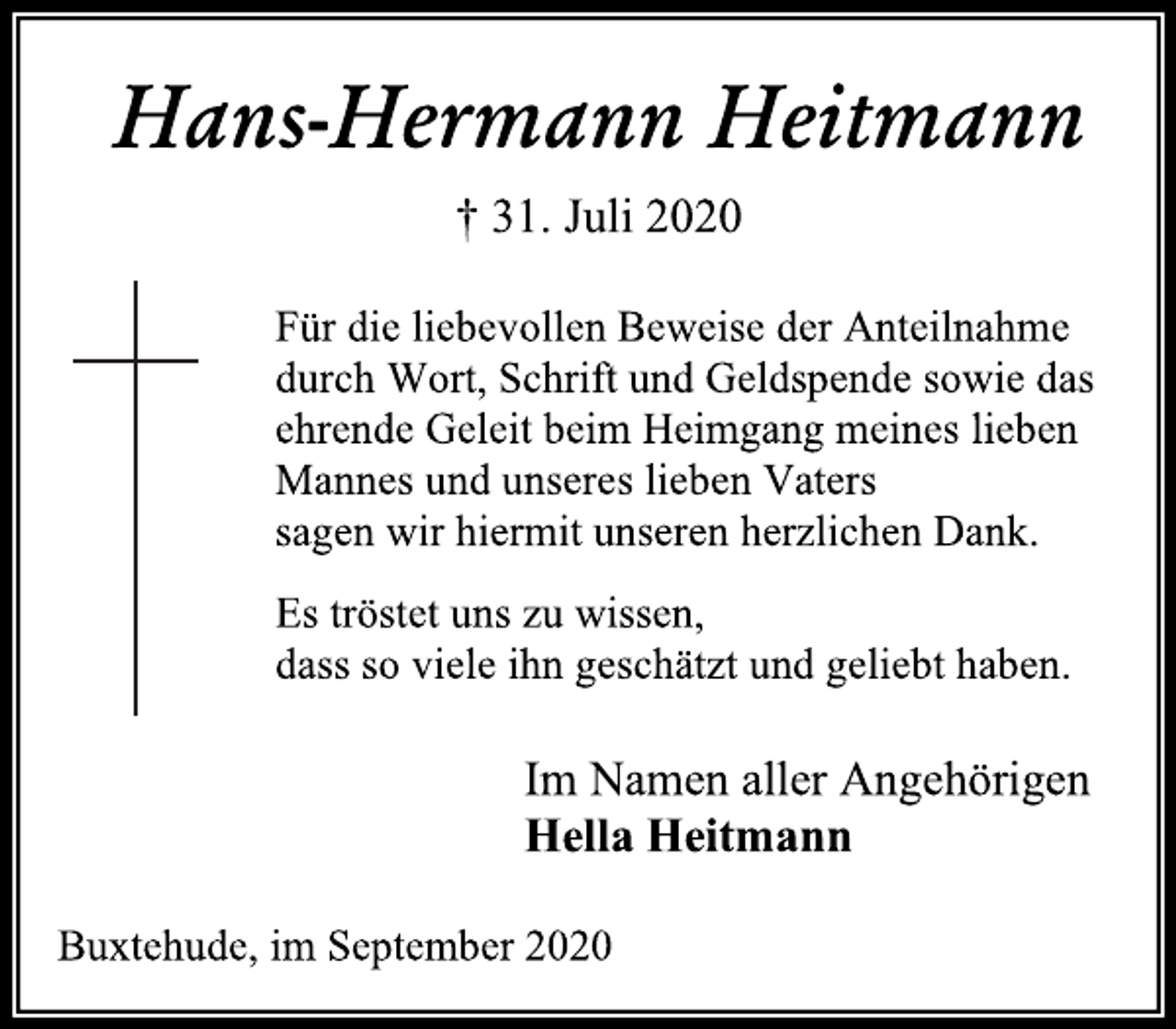 <p>Hans-Hermann Heitmann<br />† 31. Juli 2020</p>
<p>Für die liebevollen Beweise der Anteilnahme durch Wort, Schrift und Geldspende sowie das ehrende Geleit beim Heimgang meines lieben Mannes und unseres lieben Vaters sagen wir hiermit unseren herzlichen Dank.</p>
<p>Es tröstet uns zu wissen, dass so viele ihn geschätzt und geliebt haben.</p>
<p>Im Namen aller Angehörigen<br />Hella Heitmann<br />Buxtehude, im September 2020</p>