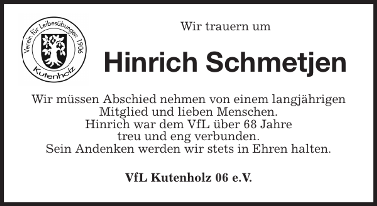 <p>Wir trauern um<br />Hinrich Schmetjen<br />Wir müssen Abschied nehmen von einem langjährigen Mitglied und lieben Menschen.<br />Hinrich war dem VfL über 68 Jahre<br />treu und eng verbunden.<br />Sein Andenken werden wir stets in Ehren halten.<br />VfL Kutenholz 06 e.V.</p>