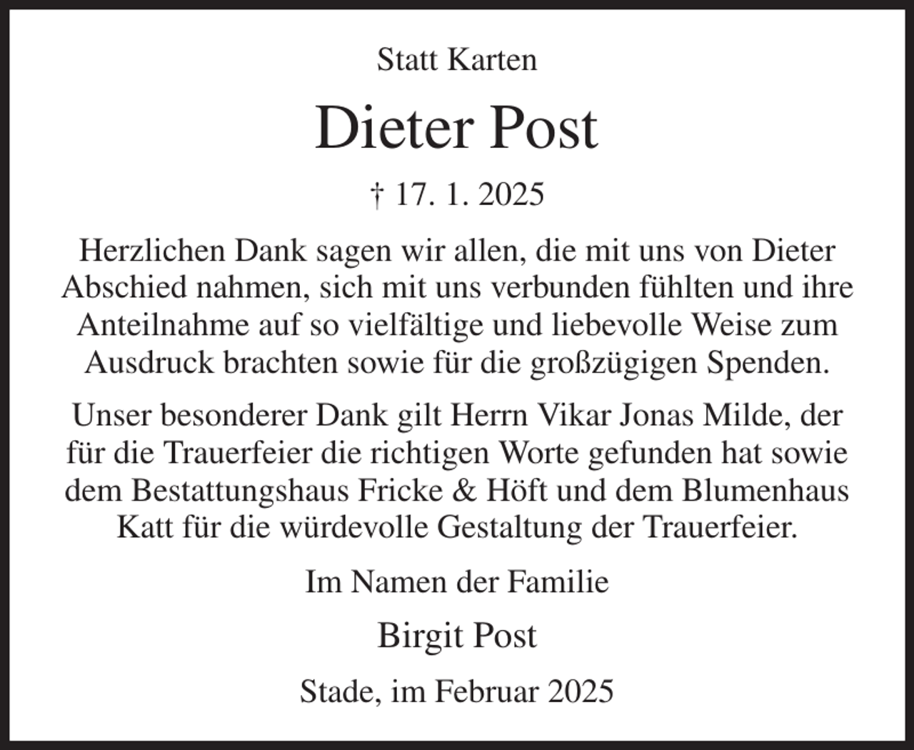 <p>Statt Karten<br />Dieter Post<br />† 17. 1. 2025<br />Herzlichen Dank sagen wir allen, die mit uns von Dieter Abschied nahmen, sich mit uns verbunden fühlten und ihre Anteilnahme auf so vielfältige und liebevolle Weise zum Ausdruck brachten sowie für die großzügigen Spenden.<br />Unser besonderer Dank gilt Herrn Vikar Jonas Milde, der für die Trauerfeier die richtigen Worte gefunden hat sowie dem Bestattungshaus Fricke &amp; Höft und dem Blumenhaus Katt für die würdevolle Gestaltung der Trauerfeier.<br />Im Namen der Familie<br />Birgit Post<br />Stade, im Februar 2025</p>