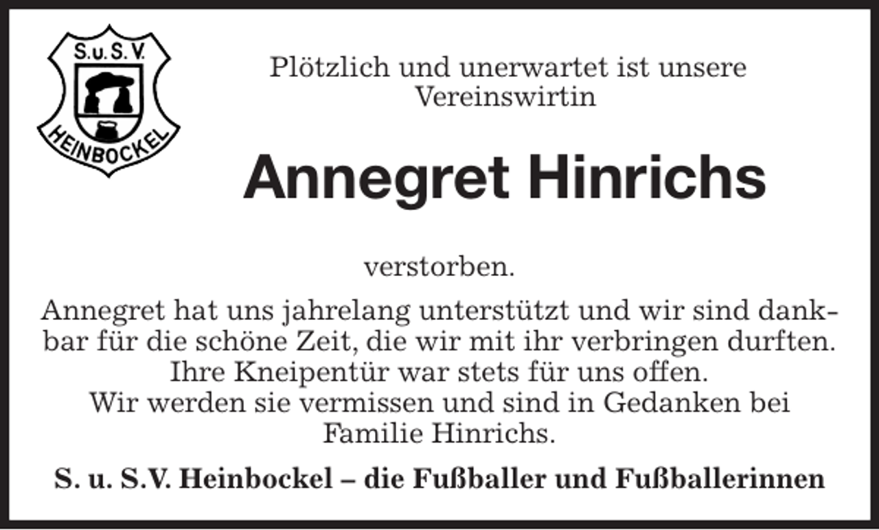 <p>Plötzlich und unerwartet ist unsere<br />Vereinswirtin<br />Annegret Hinrichs<br />verstorben.<br />Annegret hat uns jahrelang unterstützt und wir sind dankbar für die schöne Zeit, die wir mit ihr verbringen durften.<br />Ihre Kneipentür war stets für uns offen.<br />Wir werden sie vermissen und sind in Gedanken bei<br />Familie Hinrichs.<br />S. u. S.V. Heinbockel - die Fußballer und Fußballerinnen</p>