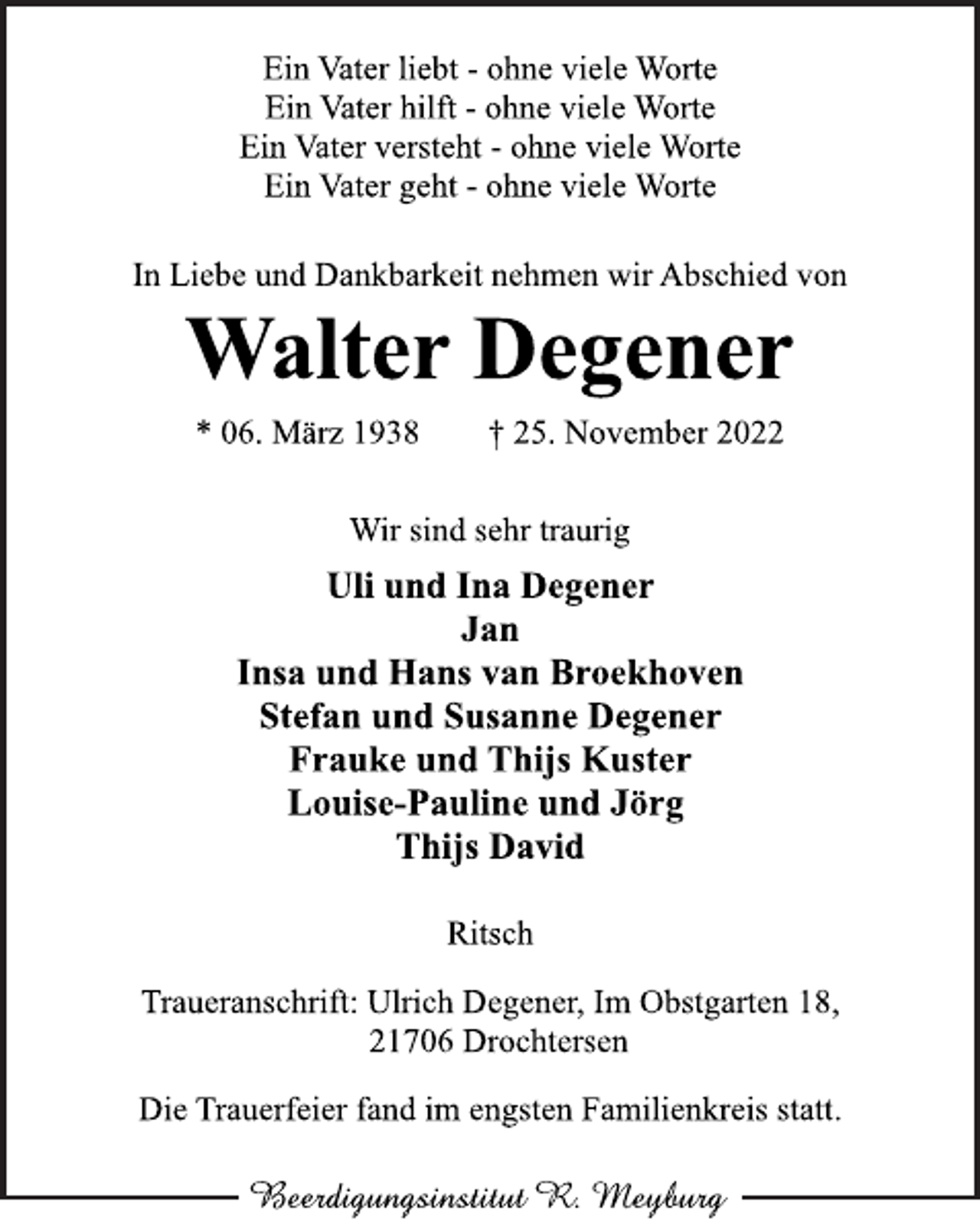 <p>Ein Vater liebt - ohne viele Worte<br />Ein Vater hilft - ohne viele Worte<br />Ein Vater versteht - ohne viele Worte<br />Ein Vater geht - ohne viele Worte<br />In Liebe und Dankbarkeit nehmen wir Abschied von<br />Walter Degener<br />* 06. März 1938 † 25. November 2022</p><p>Wir sind sehr traurig<br />Uli und Ina Degener<br />Jan<br />Insa und Hans van Broekhoven<br />Stefan und Susanne Degener<br />Frauke und Thijs Kuster<br />Louise-Pauline und Jörg<br />Thijs David<br />Ritsch<br />Traueranschrift: Ulrich Degener, Im Obstgarten 18,<br />21706 Drochtersen<br />Die Trauerfeier fand im engsten Familienkreis statt.</p>