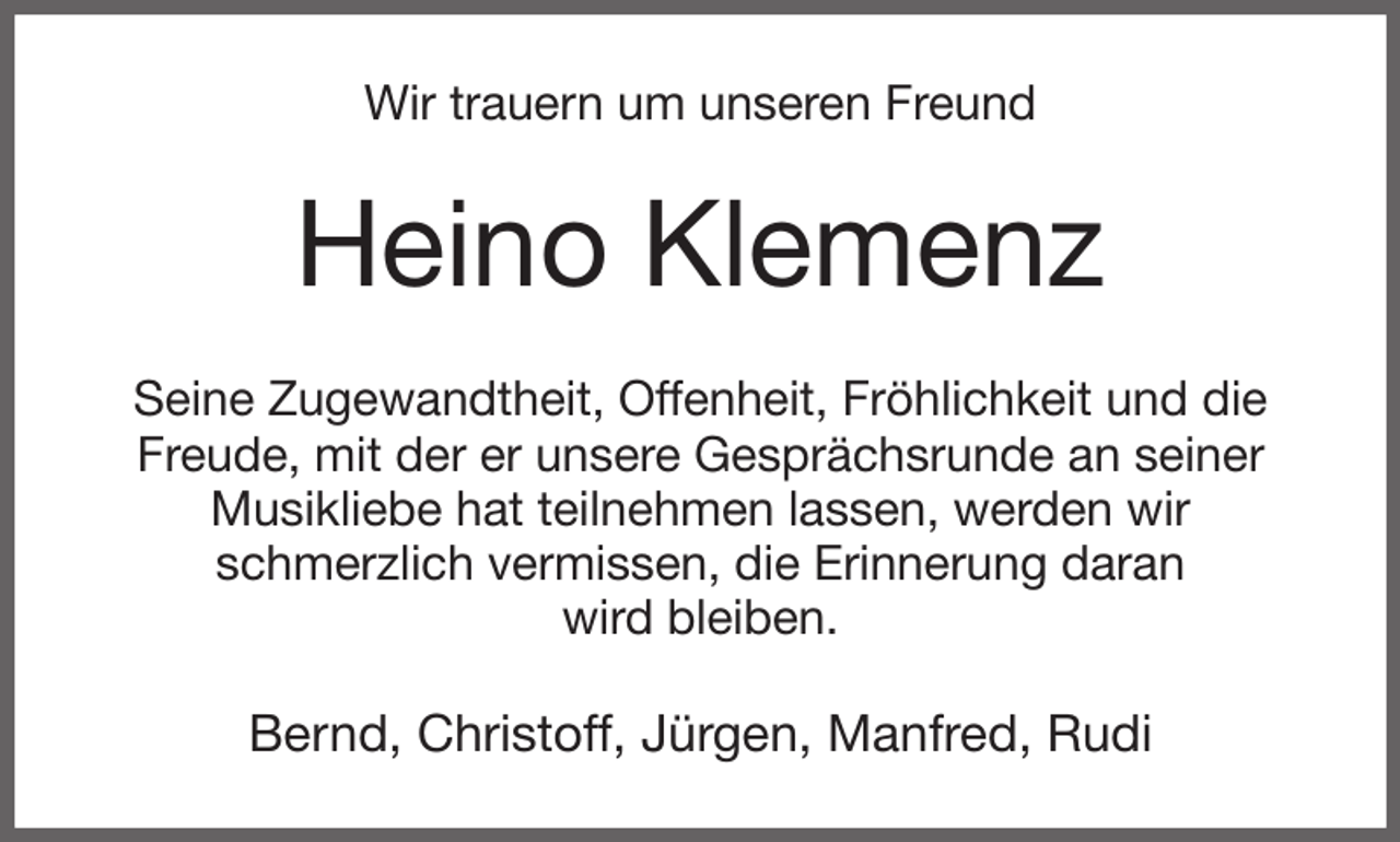 <p>Wir trauern um unseren Freund<br />Heino Klemenz<br />Seine Zugewandtheit, Offenheit, Fröhlichkeit und die Freude, mit der er unsere Gesprächsrunde an seiner Musikliebe hat teilnehmen lassen, werden wir<br />schmerzlich vermissen, die Erinnerung daran<br />wird bleiben.<br />Bernd, Christoff, Jürgen, Manfred, Rudi</p>