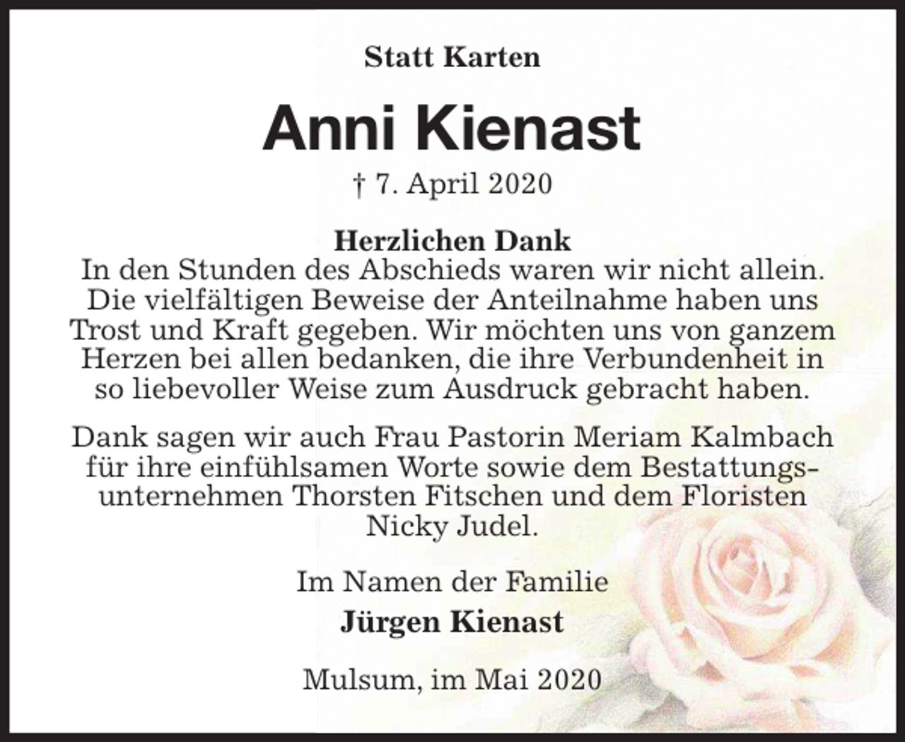 <p>Statt Karten<br />Anni Kienast<br />† 7. April 2020<br />Herzlichen Dank<br />In den Stunden des Abschieds waren wir nicht allein. Die vielfältigen Beweise der Anteilnahme haben uns Trost und Kraft gegeben. Wir möchten uns von ganzem Herzen bei allen bedanken, die ihre Verbundenheit in<br />so liebevoller Weise zum Ausdruck gebracht haben.<br />Dank sagen wir auch Frau Pastorin Meriam Kalmbach für ihre einfühlsamen Worte sowie dem Bestattungs-<br />unternehmen Thorsten Fitschen und dem Floristen<br />Nicky Judel.<br />Im Namen der Familie<br />Jürgen Kienast<br />Mulsum, im Mai 2020</p>